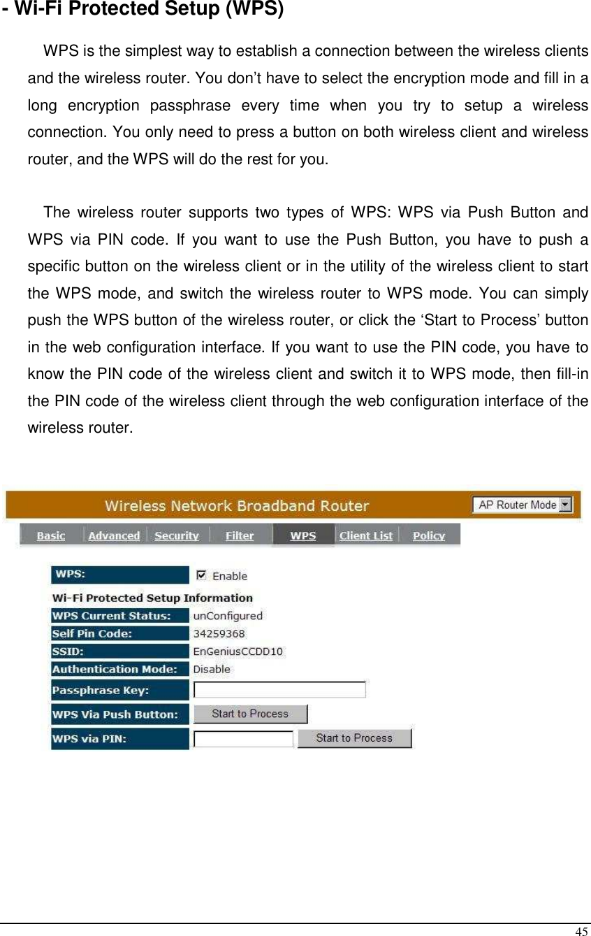  45  - Wi-Fi Protected Setup (WPS)  WPS is the simplest way to establish a connection between the wireless clients and the wireless router. You don’t have to select the encryption mode and fill in a long  encryption  passphrase  every  time  when  you  try  to  setup  a  wireless connection. You only need to press a button on both wireless client and wireless router, and the WPS will do the rest for you.   The  wireless  router  supports  two  types  of  WPS:  WPS  via  Push  Button  and WPS  via  PIN  code.  If  you  want  to  use  the  Push  Button,  you  have  to  push  a specific button on the wireless client or in the utility of the wireless client to start the WPS mode, and switch the wireless router to WPS mode. You can simply push the WPS button of the wireless router, or click the ‘Start to Process’ button in the web configuration interface. If you want to use the PIN code, you have to know the PIN code of the wireless client and switch it to WPS mode, then fill-in the PIN code of the wireless client through the web configuration interface of the wireless router.         