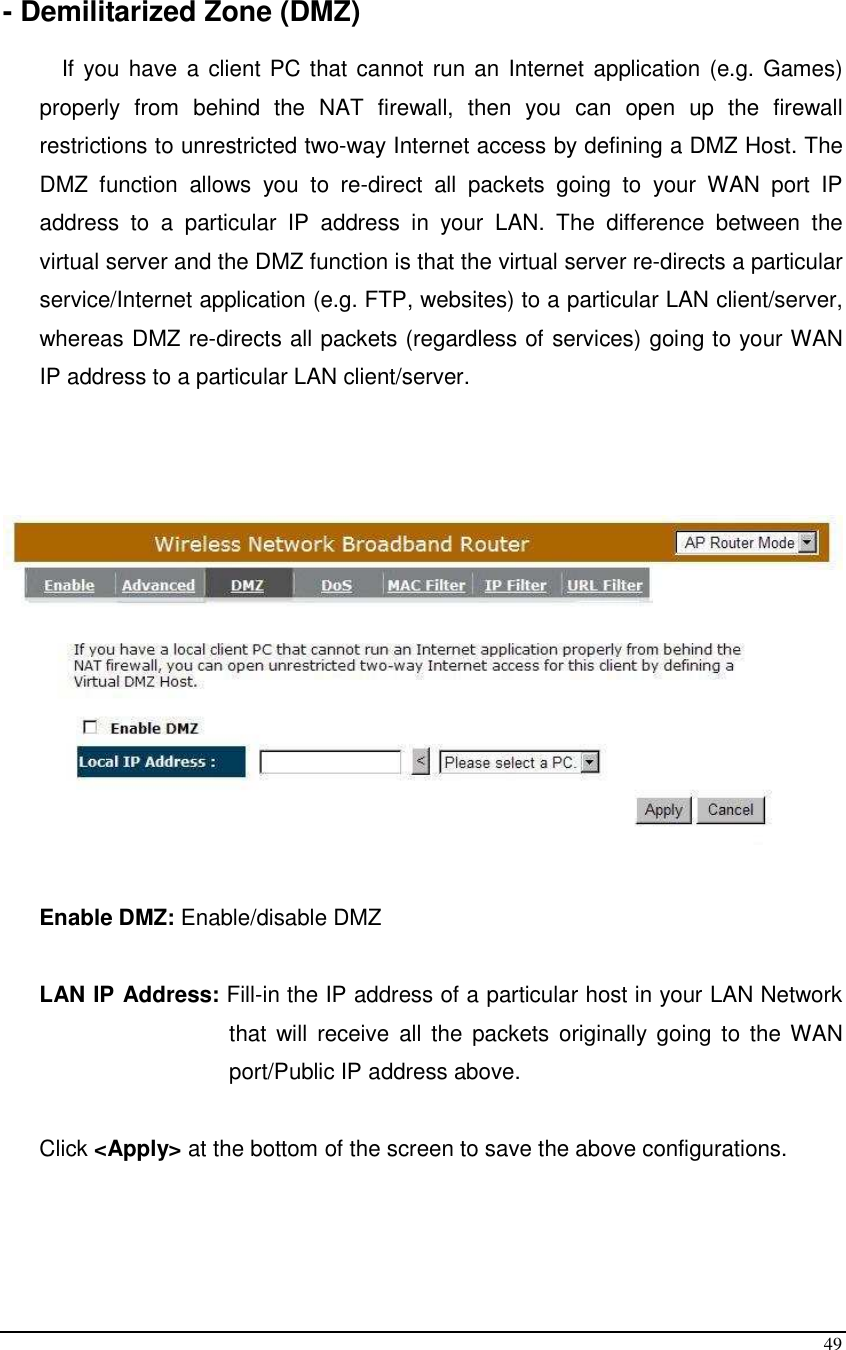  49  - Demilitarized Zone (DMZ)  If you have a client PC that cannot run an Internet application (e.g. Games) properly  from  behind  the  NAT  firewall,  then  you  can  open  up  the  firewall restrictions to unrestricted two-way Internet access by defining a DMZ Host. The DMZ  function  allows  you  to  re-direct  all  packets  going  to  your  WAN  port  IP address  to  a  particular  IP  address  in  your  LAN.  The  difference  between  the virtual server and the DMZ function is that the virtual server re-directs a particular service/Internet application (e.g. FTP, websites) to a particular LAN client/server, whereas DMZ re-directs all packets (regardless of services) going to your WAN IP address to a particular LAN client/server.    Enable DMZ: Enable/disable DMZ  LAN IP Address: Fill-in the IP address of a particular host in your LAN Network that  will  receive  all  the  packets  originally  going  to  the WAN port/Public IP address above.  Click &lt;Apply&gt; at the bottom of the screen to save the above configurations.     