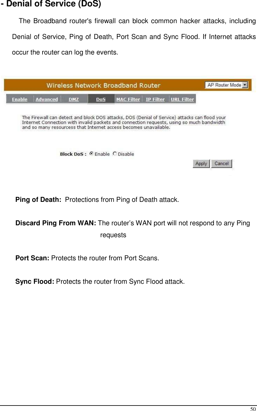  50  - Denial of Service (DoS)  The Broadband router&apos;s firewall can block common hacker attacks, including Denial of Service, Ping of Death, Port Scan and Sync Flood. If Internet attacks occur the router can log the events.          Ping of Death:  Protections from Ping of Death attack.   Discard Ping From WAN: The router’s WAN port will not respond to any Ping requests  Port Scan: Protects the router from Port Scans.  Sync Flood: Protects the router from Sync Flood attack.             