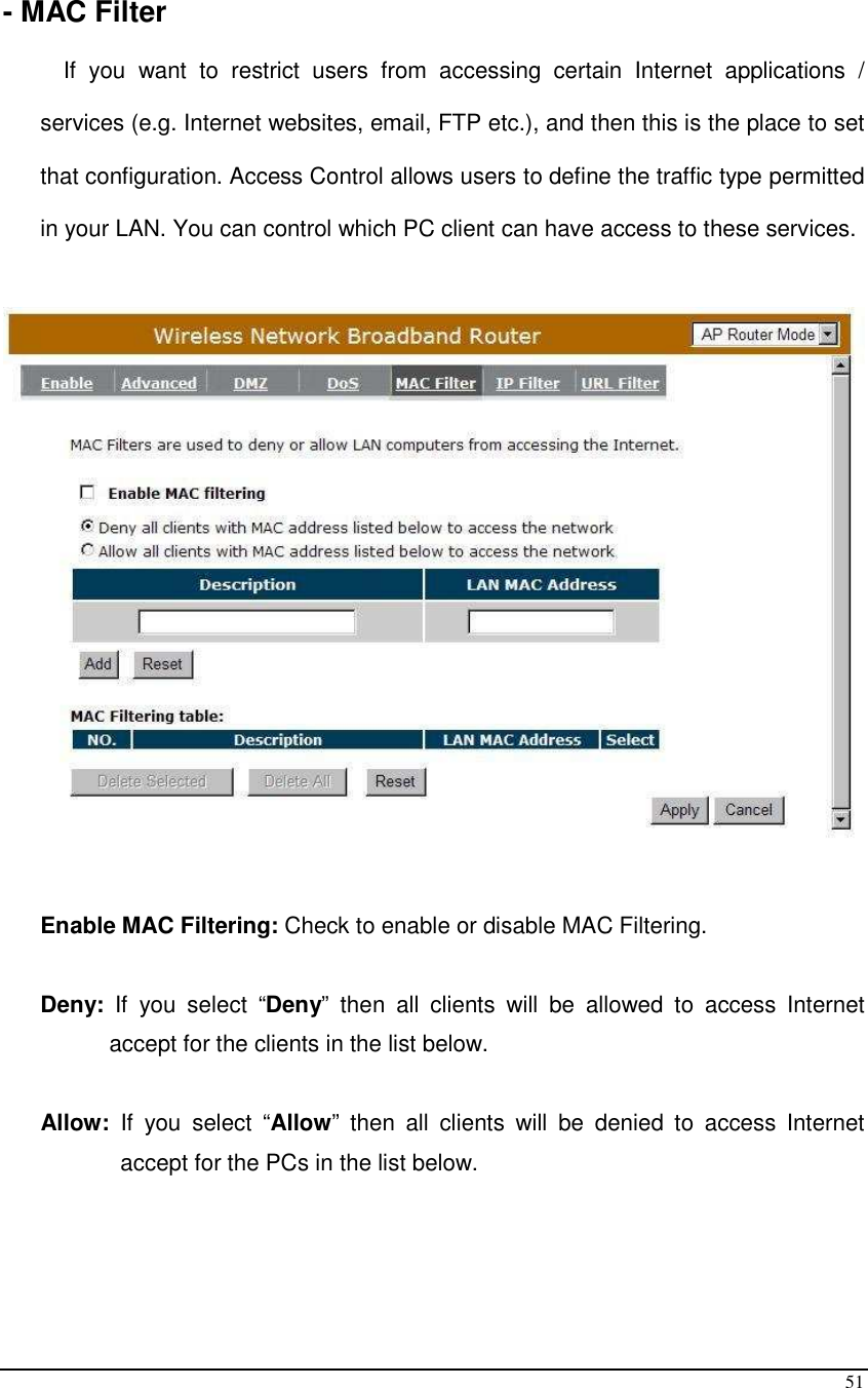 51  - MAC Filter  If  you  want  to  restrict  users  from  accessing  certain  Internet  applications  / services (e.g. Internet websites, email, FTP etc.), and then this is the place to set that configuration. Access Control allows users to define the traffic type permitted in your LAN. You can control which PC client can have access to these services.     Enable MAC Filtering: Check to enable or disable MAC Filtering.  Deny:  If  you  select  “Deny”  then  all  clients  will  be  allowed  to  access  Internet accept for the clients in the list below.  Allow:  If  you  select  “Allow”  then  all  clients  will  be  denied  to  access  Internet accept for the PCs in the list below.   