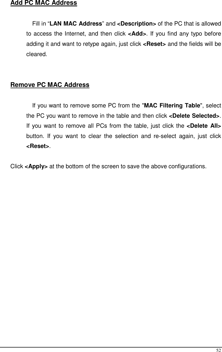  52  Add PC MAC Address  Fill in “LAN MAC Address” and &lt;Description&gt; of the PC that is allowed to access the Internet, and then click &lt;Add&gt;. If you find any typo before adding it and want to retype again, just click &lt;Reset&gt; and the fields will be cleared.   Remove PC MAC Address   If you want to remove some PC from the &quot;MAC Filtering Table&quot;, select the PC you want to remove in the table and then click &lt;Delete Selected&gt;. If you want to remove all PCs from the table, just click the &lt;Delete  All&gt; button.  If  you  want  to  clear  the  selection  and  re-select  again,  just  click &lt;Reset&gt;.  Click &lt;Apply&gt; at the bottom of the screen to save the above configurations.   