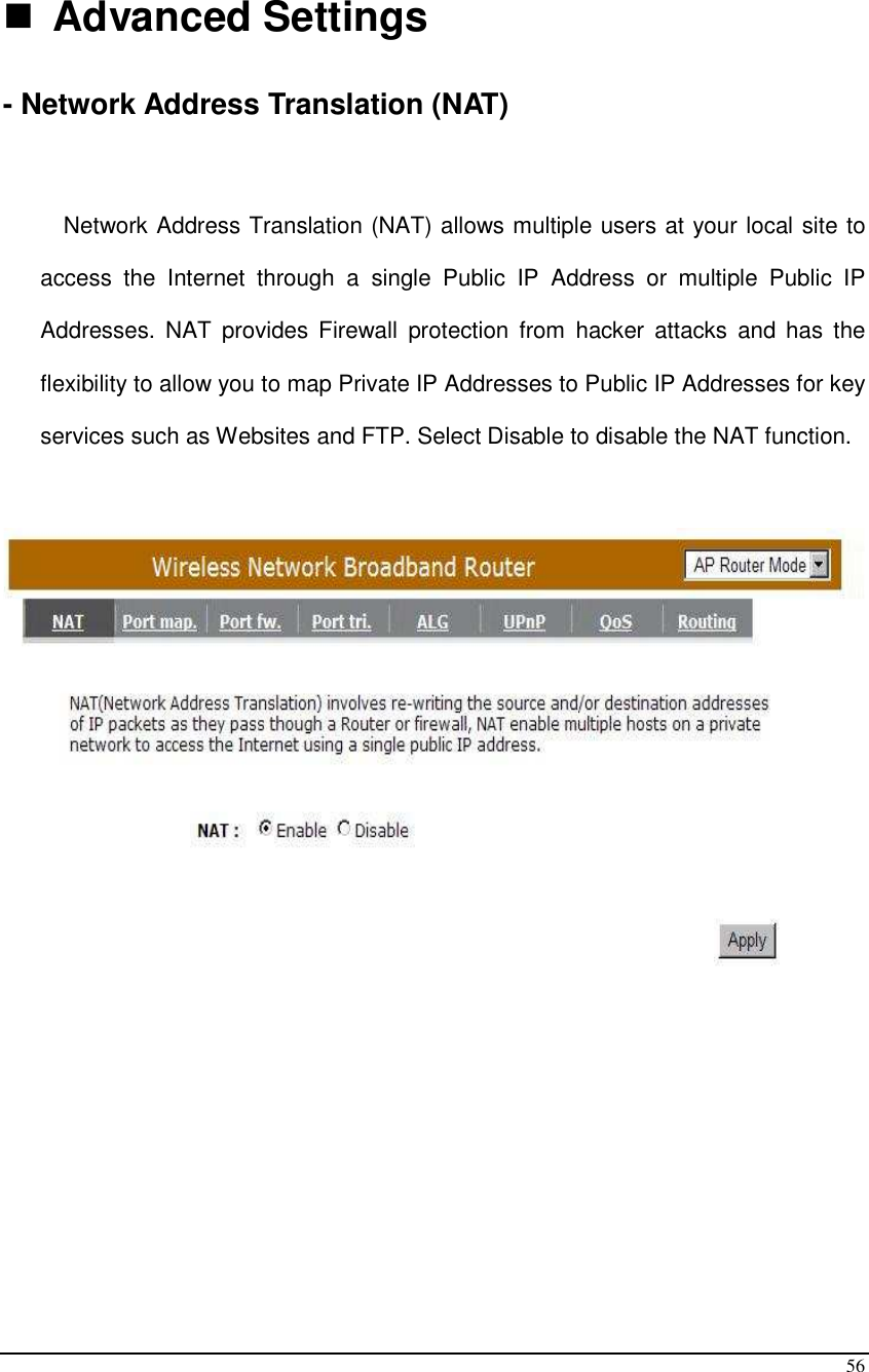  56   Advanced Settings - Network Address Translation (NAT)  Network Address Translation (NAT) allows multiple users at your local site to access  the  Internet  through  a  single  Public  IP  Address  or  multiple  Public  IP Addresses.  NAT  provides  Firewall  protection  from  hacker  attacks  and  has  the flexibility to allow you to map Private IP Addresses to Public IP Addresses for key services such as Websites and FTP. Select Disable to disable the NAT function.            