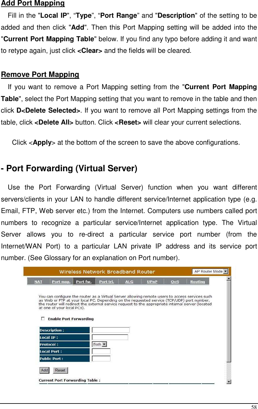  58  Add Port Mapping Fill in the &quot;Local IP&quot;, “Type”, “Port Range” and &quot;Description&quot; of the setting to be added and then click &quot;Add&quot;. Then this Port Mapping setting will be added into the &quot;Current Port Mapping Table&quot; below. If you find any typo before adding it and want to retype again, just click &lt;Clear&gt; and the fields will be cleared.  Remove Port Mapping If you want to  remove a Port Mapping setting from the &quot;Current  Port  Mapping Table&quot;, select the Port Mapping setting that you want to remove in the table and then click D&lt;Delete Selected&gt;. If you want to remove all Port Mapping settings from the table, click &lt;Delete All&gt; button. Click &lt;Reset&gt; will clear your current selections.  Click &lt;Apply&gt; at the bottom of the screen to save the above configurations.   - Port Forwarding (Virtual Server)  Use  the  Port  Forwarding  (Virtual  Server)  function  when  you  want  different servers/clients in your LAN to handle different service/Internet application type (e.g. Email, FTP, Web server etc.) from the Internet. Computers use numbers called port numbers  to  recognize  a  particular  service/Internet  application  type.  The  Virtual Server  allows  you  to  re-direct  a  particular  service  port  number  (from  the Internet/WAN  Port)  to  a  particular  LAN  private  IP  address  and  its  service  port number. (See Glossary for an explanation on Port number).  