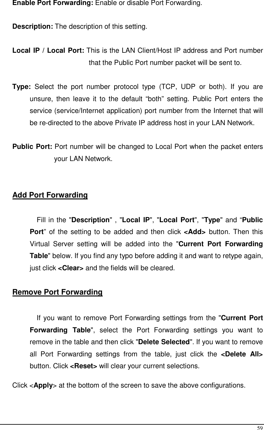  59 Enable Port Forwarding: Enable or disable Port Forwarding.  Description: The description of this setting.  Local IP / Local Port: This is the LAN Client/Host IP address and Port number that the Public Port number packet will be sent to.        Type:  Select  the  port  number  protocol  type  (TCP,  UDP  or  both).  If  you  are unsure,  then  leave  it  to  the  default  “both”  setting.  Public  Port  enters  the service (service/Internet application) port number from the Internet that will be re-directed to the above Private IP address host in your LAN Network.  Public Port: Port number will be changed to Local Port when the packet enters your LAN Network.   Add Port Forwarding  Fill in the &quot;Description&quot; , &quot;Local IP&quot;, &quot;Local Port&quot;, &quot;Type&quot; and “Public Port”  of the  setting to be  added  and then  click &lt;Add&gt;  button. Then this Virtual  Server  setting  will  be  added  into  the  &quot;Current  Port  Forwarding Table&quot; below. If you find any typo before adding it and want to retype again, just click &lt;Clear&gt; and the fields will be cleared.  Remove Port Forwarding   If you want to remove Port Forwarding settings from the &quot;Current Port Forwarding  Table&quot;,  select  the  Port  Forwarding  settings  you  want  to remove in the table and then click &quot;Delete Selected&quot;. If you want to remove all  Port  Forwarding  settings  from  the  table,  just  click  the  &lt;Delete  All&gt; button. Click &lt;Reset&gt; will clear your current selections.   Click &lt;Apply&gt; at the bottom of the screen to save the above configurations.   