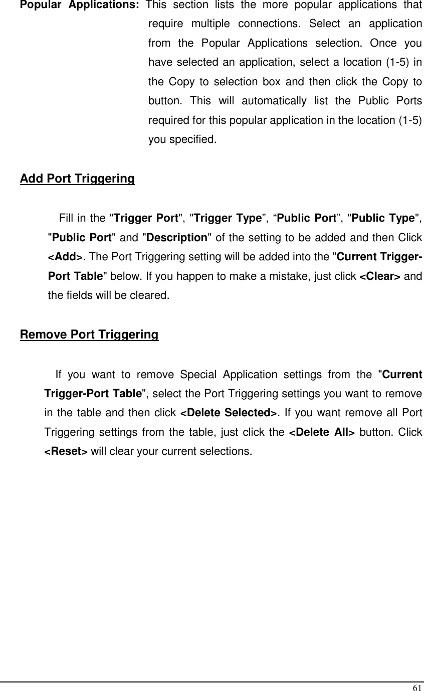  61 Popular  Applications:  This  section  lists  the  more  popular  applications  that require  multiple  connections.  Select  an  application from  the  Popular  Applications  selection.  Once  you have selected an application, select a location (1-5) in the Copy  to selection box  and then click the Copy  to button.  This  will  automatically  list  the  Public  Ports required for this popular application in the location (1-5) you specified.  Add Port Triggering  Fill in the &quot;Trigger Port&quot;, &quot;Trigger Type”, “Public Port”, &quot;Public Type&quot;, &quot;Public Port&quot; and &quot;Description&quot; of the setting to be added and then Click &lt;Add&gt;. The Port Triggering setting will be added into the &quot;Current Trigger-Port Table&quot; below. If you happen to make a mistake, just click &lt;Clear&gt; and the fields will be cleared.   Remove Port Triggering   If  you  want  to  remove  Special  Application  settings  from  the  &quot;Current Trigger-Port Table&quot;, select the Port Triggering settings you want to remove in the table and then click &lt;Delete Selected&gt;. If you want remove all Port Triggering settings from the table, just click the &lt;Delete  All&gt; button. Click &lt;Reset&gt; will clear your current selections.            