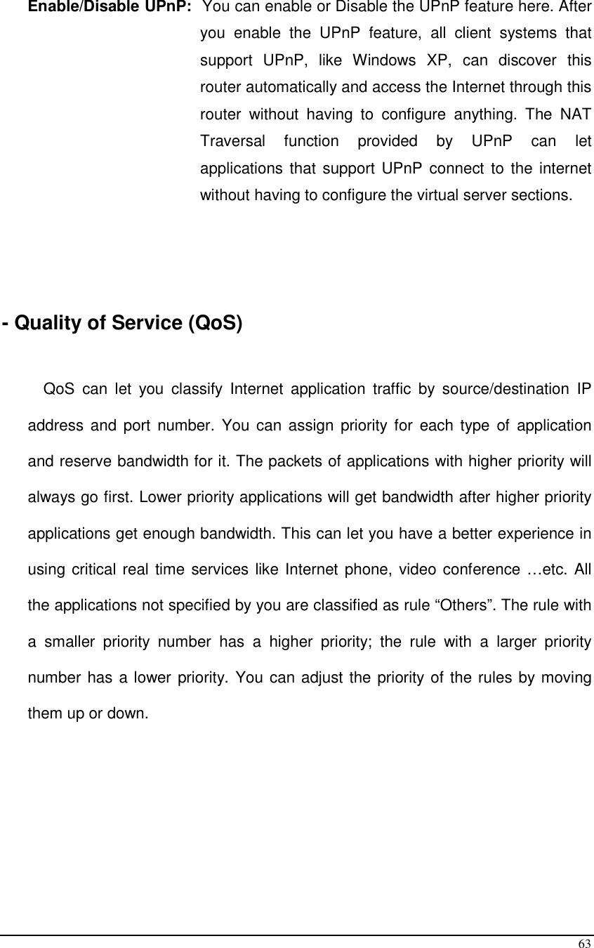  63  Enable/Disable UPnP:  You can enable or Disable the UPnP feature here. After you  enable  the  UPnP  feature,  all  client  systems  that support  UPnP,  like  Windows  XP,  can  discover  this router automatically and access the Internet through this router  without  having  to  configure  anything.  The  NAT Traversal  function  provided  by  UPnP  can  let applications that  support UPnP  connect to  the internet without having to configure the virtual server sections.      - Quality of Service (QoS)   QoS  can  let  you  classify  Internet  application  traffic  by  source/destination  IP address and port  number.  You  can  assign  priority  for  each type  of  application and reserve bandwidth for it. The packets of applications with higher priority will always go first. Lower priority applications will get bandwidth after higher priority applications get enough bandwidth. This can let you have a better experience in using critical real time services like Internet phone, video conference …etc. All the applications not specified by you are classified as rule “Others”. The rule with a  smaller  priority  number  has  a  higher  priority;  the  rule  with  a  larger  priority number has a lower priority. You can adjust the priority of the rules by moving them up or down.        