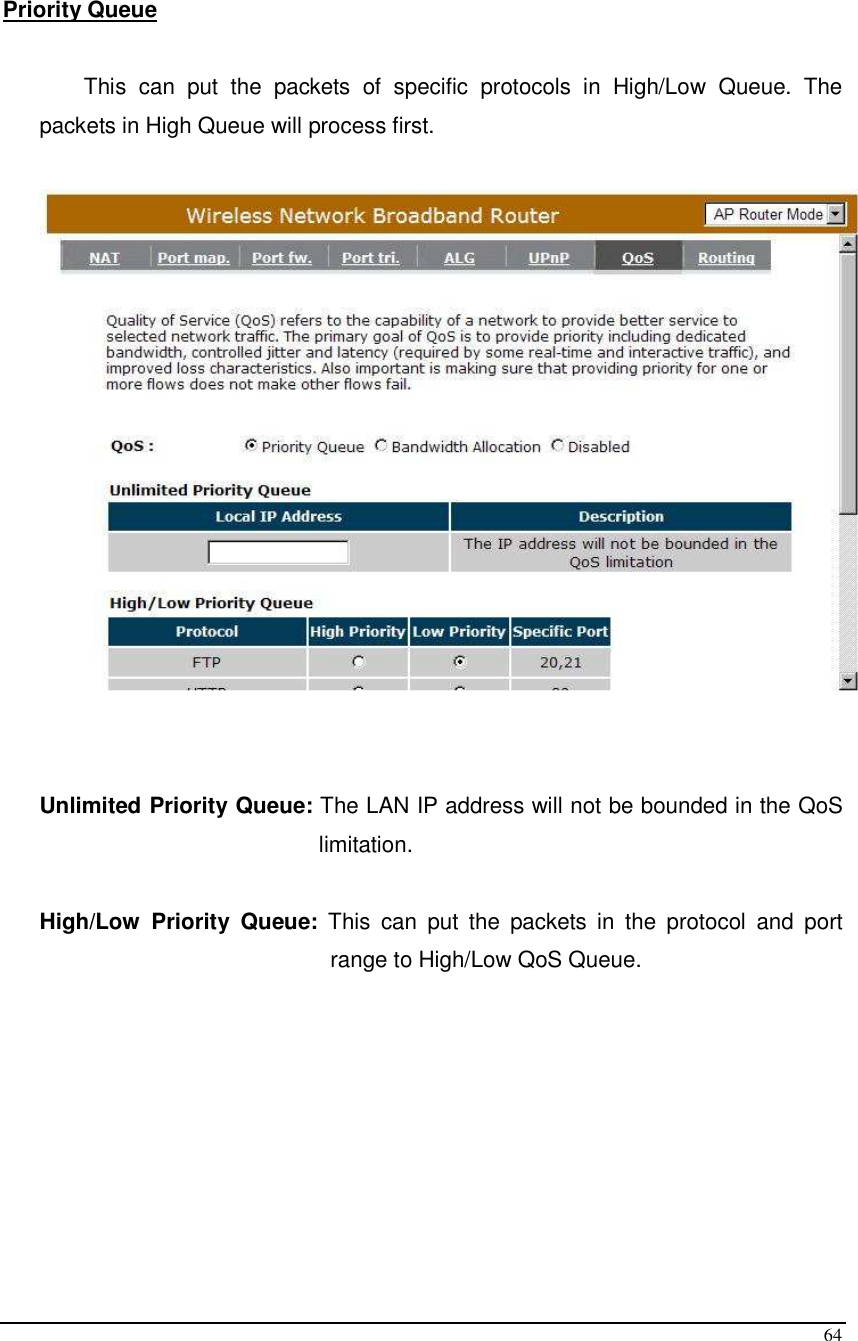  64  Priority Queue   This  can  put  the  packets  of  specific  protocols  in  High/Low  Queue.  The packets in High Queue will process first.     Unlimited Priority Queue: The LAN IP address will not be bounded in the QoS limitation.  High/Low  Priority  Queue:  This  can  put  the  packets  in  the  protocol  and  port range to High/Low QoS Queue.        