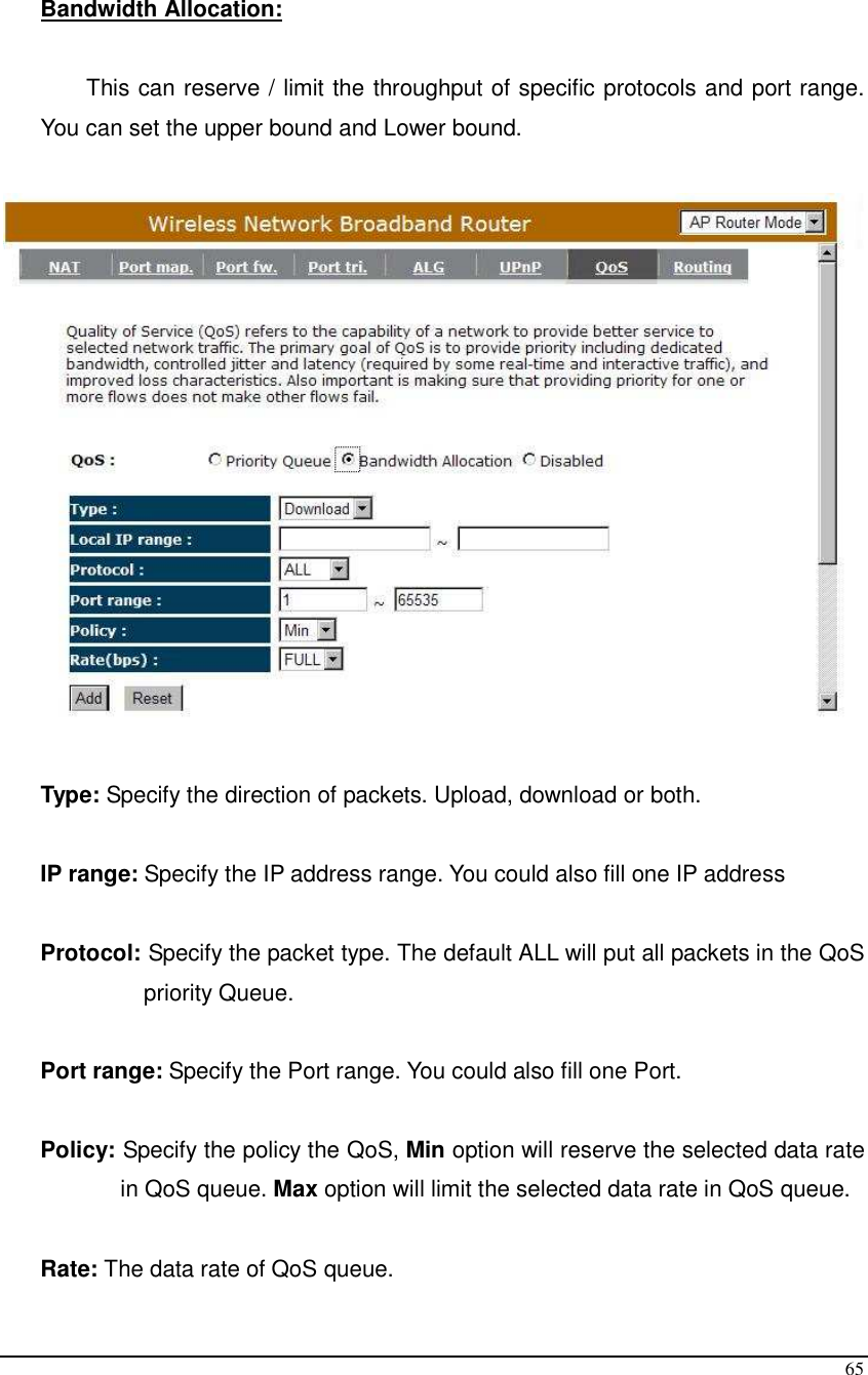  65  Bandwidth Allocation:   This can reserve / limit the throughput of specific protocols and port range. You can set the upper bound and Lower bound.    Type: Specify the direction of packets. Upload, download or both.  IP range: Specify the IP address range. You could also fill one IP address  Protocol: Specify the packet type. The default ALL will put all packets in the QoS priority Queue.  Port range: Specify the Port range. You could also fill one Port.  Policy: Specify the policy the QoS, Min option will reserve the selected data rate in QoS queue. Max option will limit the selected data rate in QoS queue.  Rate: The data rate of QoS queue. 