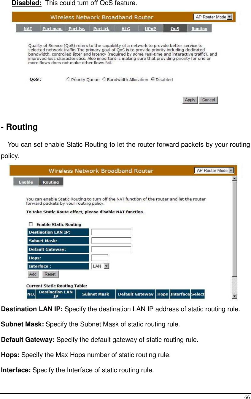  66  Disabled:  This could turn off QoS feature.   - Routing  You can set enable Static Routing to let the router forward packets by your routing policy.  Destination LAN IP: Specify the destination LAN IP address of static routing rule. Subnet Mask: Specify the Subnet Mask of static routing rule. Default Gateway: Specify the default gateway of static routing rule. Hops: Specify the Max Hops number of static routing rule. Interface: Specify the Interface of static routing rule. 