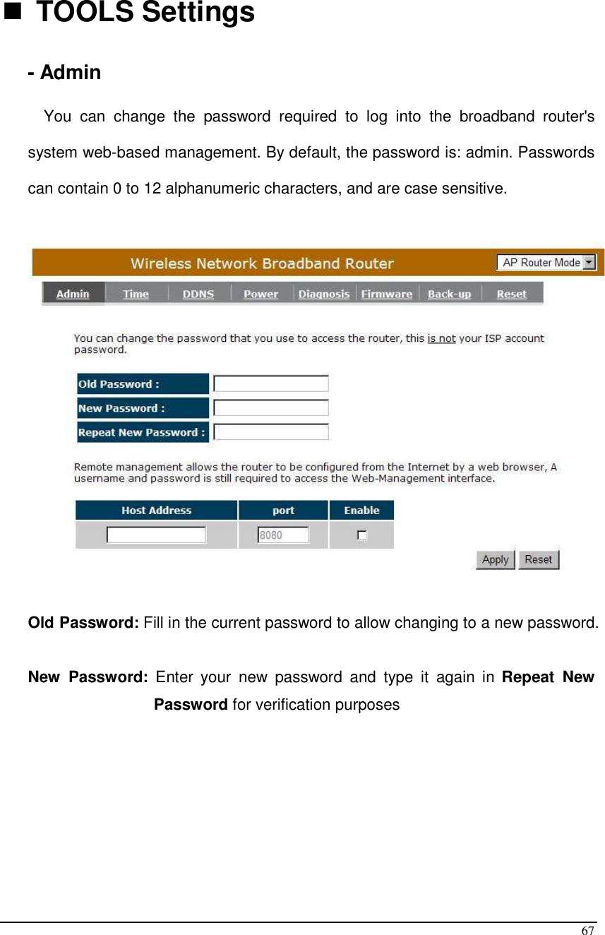  67   TOOLS Settings - Admin You  can  change  the  password  required  to  log  into  the  broadband  router&apos;s system web-based management. By default, the password is: admin. Passwords can contain 0 to 12 alphanumeric characters, and are case sensitive.    Old Password: Fill in the current password to allow changing to a new password.   New  Password:  Enter  your  new  password  and  type  it  again  in  Repeat  New Password for verification purposes       