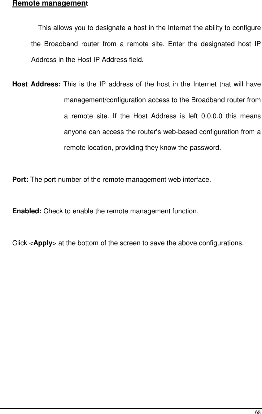  68  Remote management  This allows you to designate a host in the Internet the ability to configure the  Broadband  router  from  a  remote  site.  Enter  the  designated  host  IP Address in the Host IP Address field.  Host Address: This is the IP address of the host in the Internet that will have management/configuration access to the Broadband router from a  remote  site.  If  the  Host  Address  is  left  0.0.0.0  this  means anyone can access the router’s web-based configuration from a remote location, providing they know the password.  Port: The port number of the remote management web interface.   Enabled: Check to enable the remote management function.   Click &lt;Apply&gt; at the bottom of the screen to save the above configurations.                