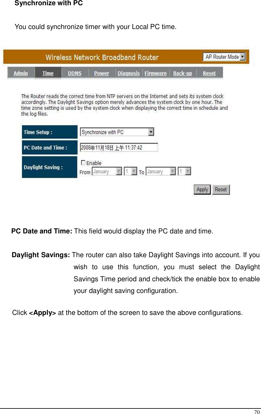  70  Synchronize with PC  You could synchronize timer with your Local PC time.     PC Date and Time: This field would display the PC date and time.  Daylight Savings: The router can also take Daylight Savings into account. If you wish  to  use  this  function,  you  must  select  the  Daylight Savings Time period and check/tick the enable box to enable your daylight saving configuration.  Click &lt;Apply&gt; at the bottom of the screen to save the above configurations.        