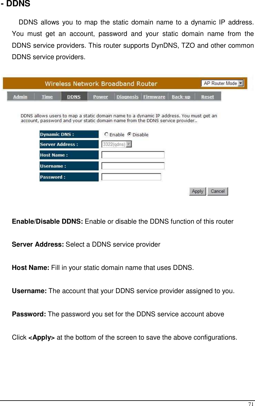  71  - DDNS  DDNS allows  you  to map  the static  domain  name to  a dynamic IP  address. You  must  get  an  account,  password  and  your  static  domain  name  from  the DDNS service providers. This router supports DynDNS, TZO and other common DDNS service providers.     Enable/Disable DDNS: Enable or disable the DDNS function of this router  Server Address: Select a DDNS service provider  Host Name: Fill in your static domain name that uses DDNS.  Username: The account that your DDNS service provider assigned to you.  Password: The password you set for the DDNS service account above  Click &lt;Apply&gt; at the bottom of the screen to save the above configurations.    