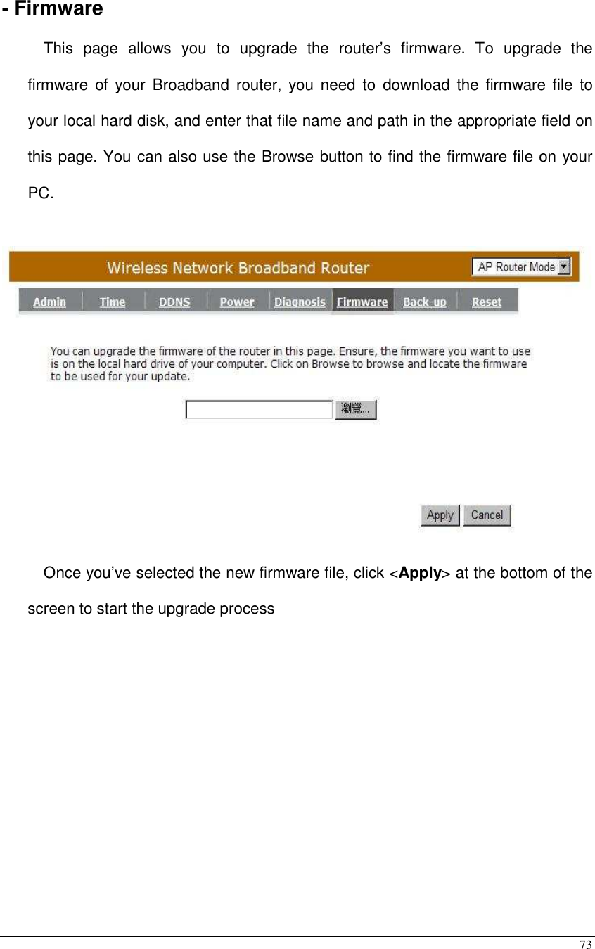  73  - Firmware  This  page  allows  you  to  upgrade  the  router’s  firmware.  To  upgrade  the firmware  of  your  Broadband  router, you  need  to  download  the  firmware file  to your local hard disk, and enter that file name and path in the appropriate field on this page. You can also use the Browse button to find the firmware file on your PC.    Once you’ve selected the new firmware file, click &lt;Apply&gt; at the bottom of the screen to start the upgrade process              