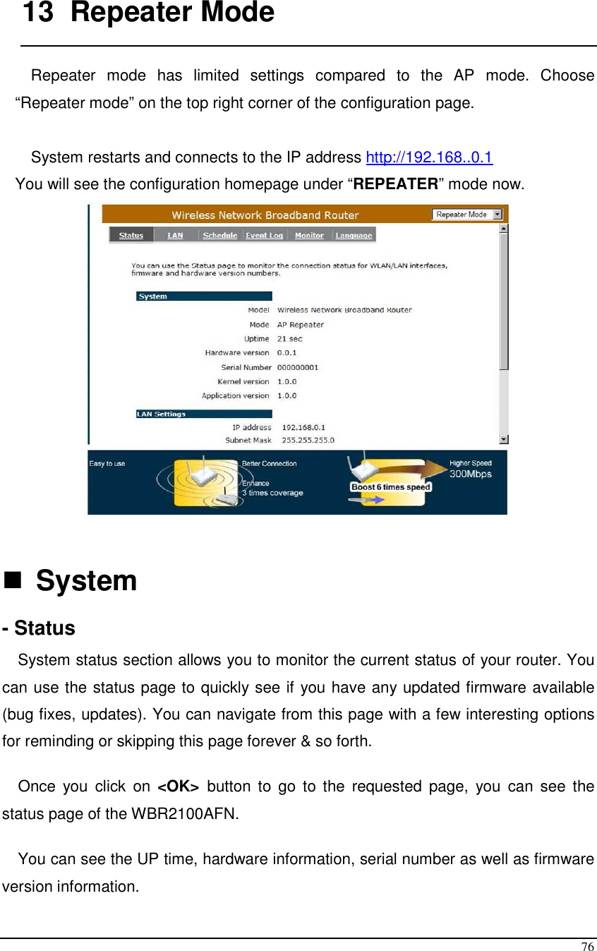  76  13  Repeater Mode  Repeater  mode  has  limited  settings  compared  to  the  AP  mode.  Choose “Repeater mode” on the top right corner of the configuration page.   System restarts and connects to the IP address http://192.168..0.1 You will see the configuration homepage under “REPEATER” mode now.     System  - Status System status section allows you to monitor the current status of your router. You can use the status page to quickly see if you have any updated firmware available (bug fixes, updates). You can navigate from this page with a few interesting options for reminding or skipping this page forever &amp; so forth.  Once  you  click  on  &lt;OK&gt;  button  to  go  to  the  requested  page,  you  can  see  the status page of the WBR2100AFN.  You can see the UP time, hardware information, serial number as well as firmware version information.  