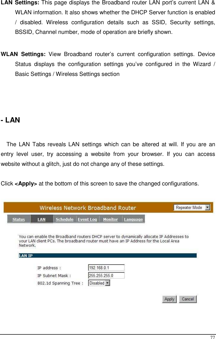  77  LAN Settings: This page displays the Broadband router LAN port’s current LAN &amp; WLAN information. It also shows whether the DHCP Server function is enabled /  disabled.  Wireless  configuration  details  such  as  SSID,  Security  settings, BSSID, Channel number, mode of operation are briefly shown.  WLAN  Settings:  View  Broadband  router’s  current  configuration  settings.  Device Status  displays  the  configuration  settings  you’ve  configured  in  the  Wizard  / Basic Settings / Wireless Settings section     - LAN   The  LAN  Tabs  reveals LAN  settings  which can be  altered  at  will.  If  you  are  an entry  level  user,  try  accessing  a  website  from  your  browser.  If  you  can  access website without a glitch, just do not change any of these settings.  Click &lt;Apply&gt; at the bottom of this screen to save the changed configurations.       