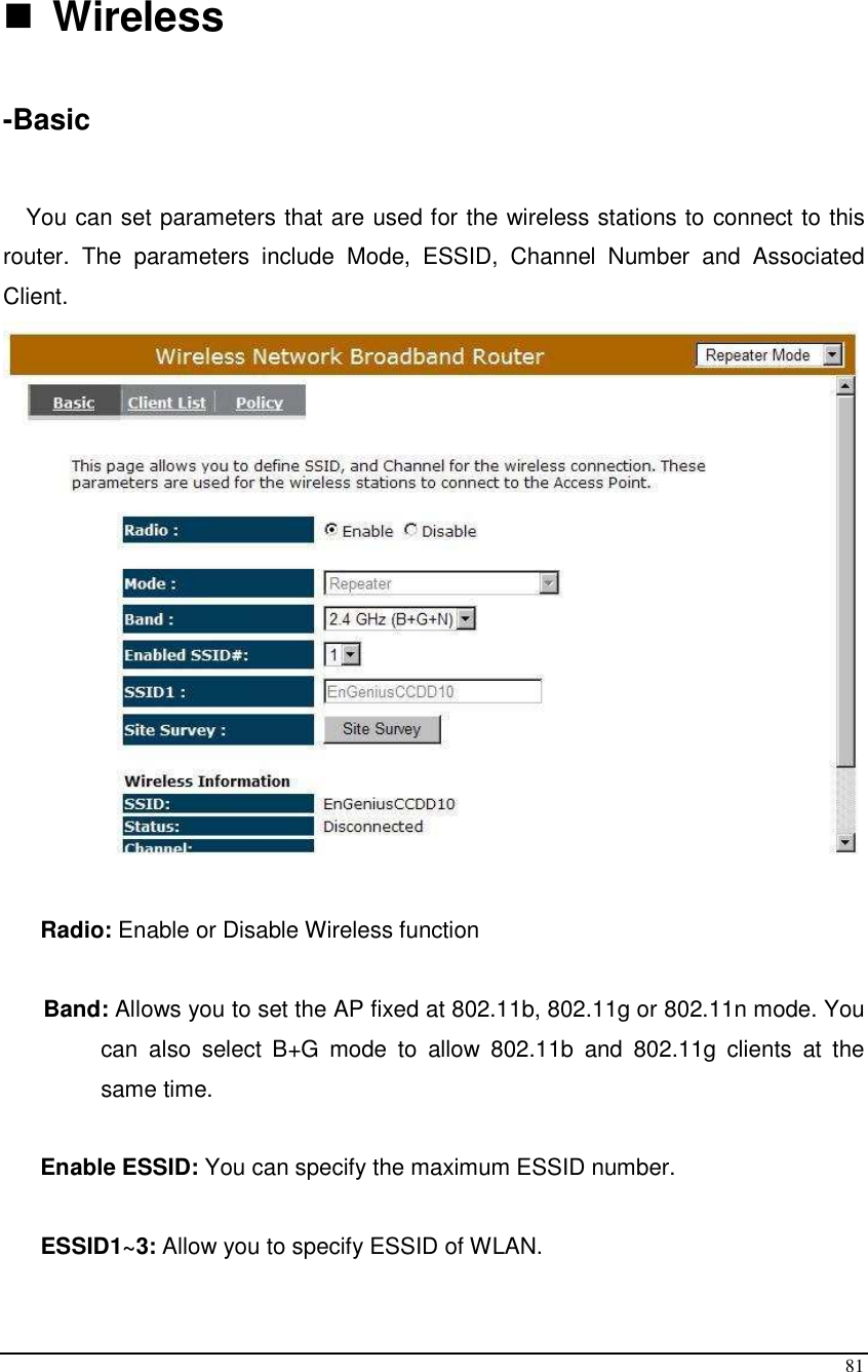  81   Wireless  -Basic  You can set parameters that are used for the wireless stations to connect to this router.  The  parameters  include  Mode,  ESSID,  Channel  Number  and  Associated Client.    Radio: Enable or Disable Wireless function  Band: Allows you to set the AP fixed at 802.11b, 802.11g or 802.11n mode. You can  also  select  B+G  mode  to  allow  802.11b  and  802.11g  clients  at  the same time.        Enable ESSID: You can specify the maximum ESSID number.  ESSID1~3: Allow you to specify ESSID of WLAN.  