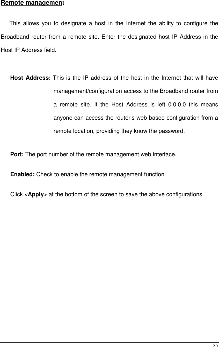  85  Remote management  This  allows  you  to  designate  a  host  in  the  Internet  the  ability  to  configure  the Broadband router from a remote site. Enter the designated host IP Address in the Host IP Address field.  Host Address: This is the IP address of the host in the Internet that will have management/configuration access to the Broadband router from a  remote  site.  If  the  Host  Address  is  left  0.0.0.0  this  means anyone can access the router’s web-based configuration from a remote location, providing they know the password.  Port: The port number of the remote management web interface.   Enabled: Check to enable the remote management function.   Click &lt;Apply&gt; at the bottom of the screen to save the above configurations.                  