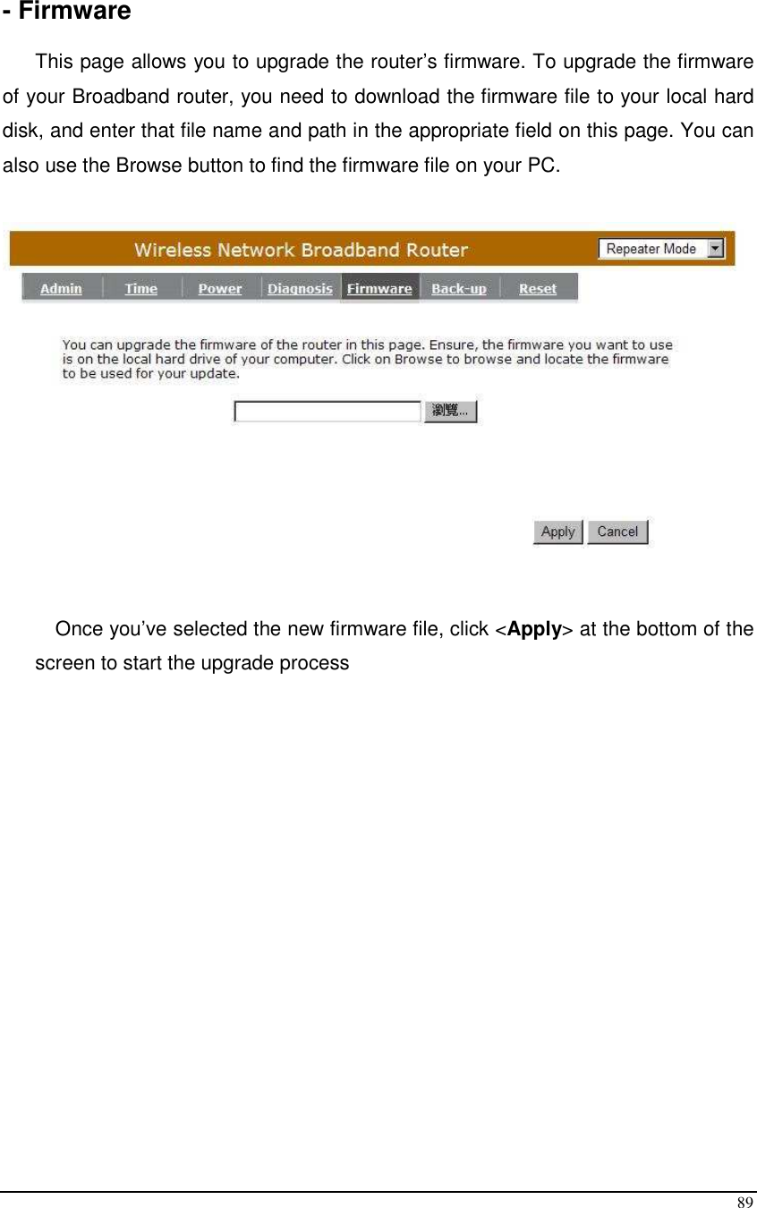  89  - Firmware  This page allows you to upgrade the router’s firmware. To upgrade the firmware of your Broadband router, you need to download the firmware file to your local hard disk, and enter that file name and path in the appropriate field on this page. You can also use the Browse button to find the firmware file on your PC.     Once you’ve selected the new firmware file, click &lt;Apply&gt; at the bottom of the screen to start the upgrade process 