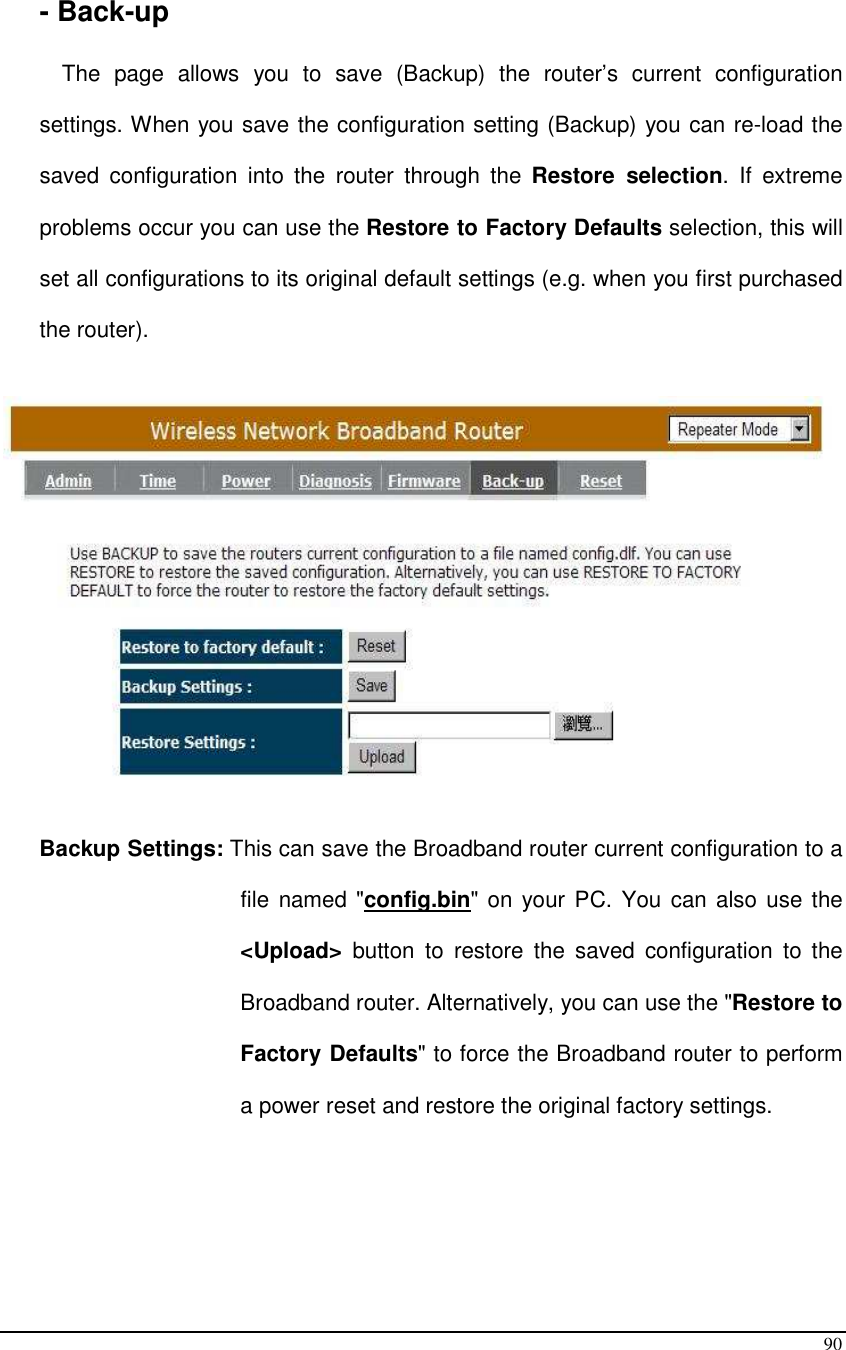  90    - Back-up  The  page  allows  you  to  save  (Backup)  the  router’s  current  configuration settings. When you save the configuration setting (Backup) you can re-load the saved  configuration  into  the  router  through  the  Restore  selection.  If  extreme problems occur you can use the Restore to Factory Defaults selection, this will set all configurations to its original default settings (e.g. when you first purchased the router).     Backup Settings: This can save the Broadband router current configuration to a file named &quot;config.bin&quot; on your PC. You  can also use the &lt;Upload&gt;  button  to  restore  the  saved  configuration  to  the Broadband router. Alternatively, you can use the &quot;Restore to Factory Defaults&quot; to force the Broadband router to perform a power reset and restore the original factory settings.    