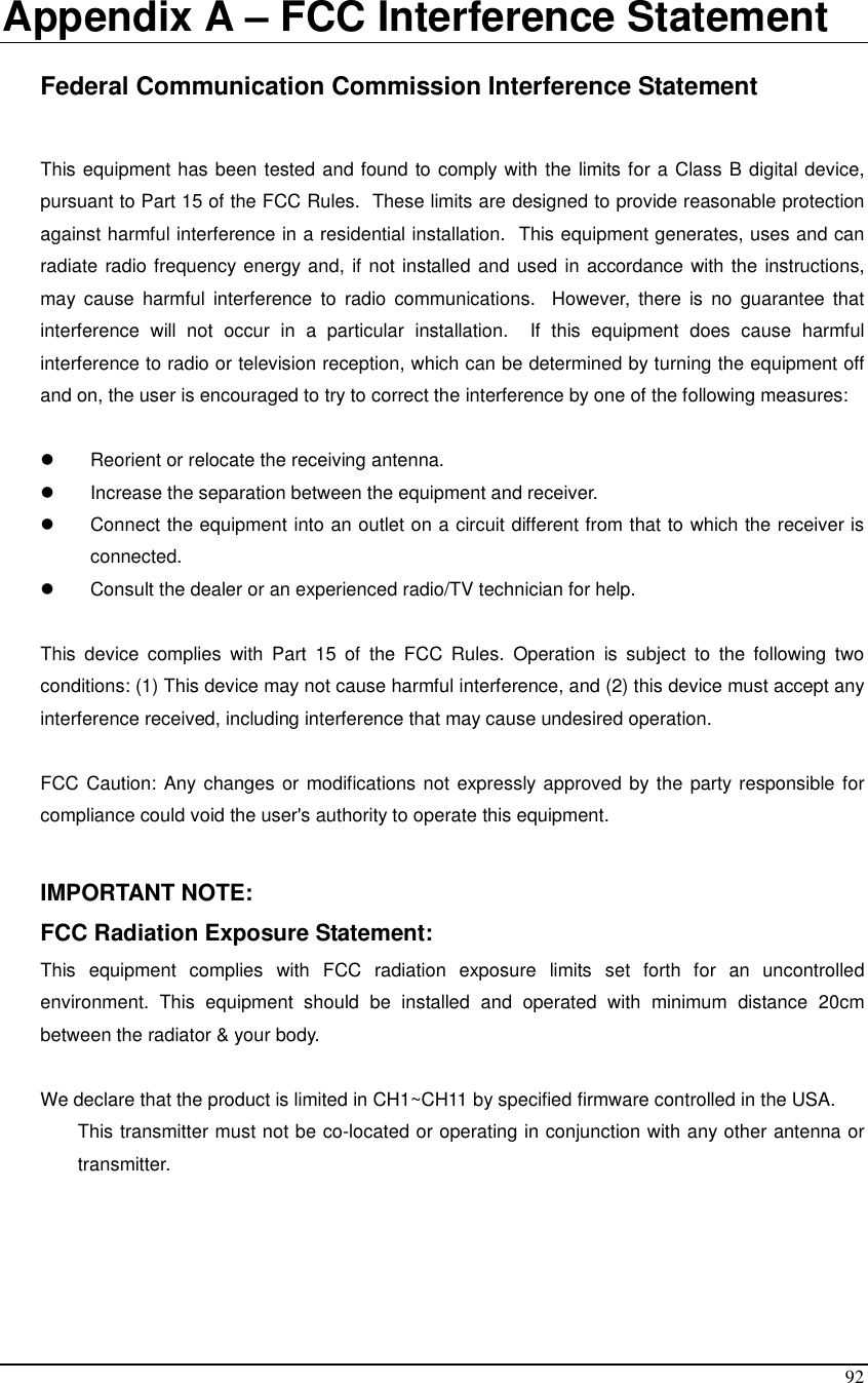  92  Appendix A – FCC Interference Statement  Federal Communication Commission Interference Statement  This equipment has been tested and found to comply with the limits for a Class B digital device, pursuant to Part 15 of the FCC Rules.  These limits are designed to provide reasonable protection against harmful interference in a residential installation.  This equipment generates, uses and can radiate radio frequency energy and, if not installed and used in accordance with the instructions, may  cause  harmful  interference  to  radio  communications.   However,  there  is  no  guarantee  that interference  will  not  occur  in  a  particular  installation.    If  this  equipment  does  cause  harmful interference to radio or television reception, which can be determined by turning the equipment off and on, the user is encouraged to try to correct the interference by one of the following measures:    Reorient or relocate the receiving antenna.   Increase the separation between the equipment and receiver.   Connect the equipment into an outlet on a circuit different from that to which the receiver is connected.   Consult the dealer or an experienced radio/TV technician for help.  This  device  complies  with  Part  15  of  the  FCC  Rules.  Operation  is  subject  to  the  following  two conditions: (1) This device may not cause harmful interference, and (2) this device must accept any interference received, including interference that may cause undesired operation.  FCC Caution: Any changes or modifications not expressly approved by the party responsible for compliance could void the user&apos;s authority to operate this equipment.  IMPORTANT NOTE: FCC Radiation Exposure Statement: This  equipment  complies  with  FCC  radiation  exposure  limits  set  forth  for  an  uncontrolled environment.  This  equipment  should  be  installed  and  operated  with  minimum  distance  20cm between the radiator &amp; your body.    We declare that the product is limited in CH1~CH11 by specified firmware controlled in the USA. This transmitter must not be co-located or operating in conjunction with any other antenna or transmitter.   