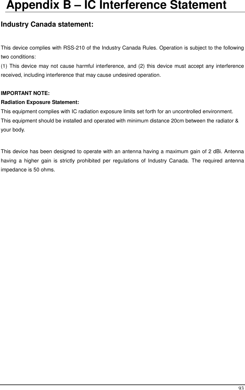  93  Appendix B – IC Interference Statement  Industry Canada statement:  This device complies with RSS-210 of the Industry Canada Rules. Operation is subject to the following two conditions:  (1) This device may not cause harmful interference, and (2) this device must accept any interference received, including interference that may cause undesired operation.  IMPORTANT NOTE: Radiation Exposure Statement: This equipment complies with IC radiation exposure limits set forth for an uncontrolled environment. This equipment should be installed and operated with minimum distance 20cm between the radiator &amp; your body.  This device has been designed to operate with an antenna having a maximum gain of 2 dBi. Antenna having  a  higher  gain  is  strictly  prohibited  per  regulations  of  Industry  Canada.  The  required  antenna impedance is 50 ohms.  