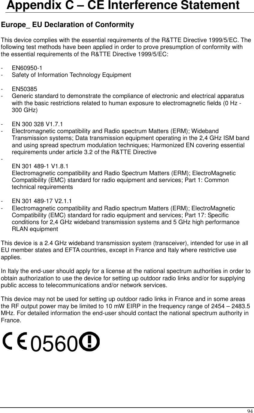  94 Appendix C – CE Interference Statement  Europe_ EU Declaration of Conformity  This device complies with the essential requirements of the R&amp;TTE Directive 1999/5/EC. The following test methods have been applied in order to prove presumption of conformity with the essential requirements of the R&amp;TTE Directive 1999/5/EC:  -  EN60950-1 -  Safety of Information Technology Equipment  -  EN50385 -  Generic standard to demonstrate the compliance of electronic and electrical apparatus with the basic restrictions related to human exposure to electromagnetic fields (0 Hz - 300 GHz)  -  EN 300 328 V1.7.1 -  Electromagnetic compatibility and Radio spectrum Matters (ERM); Wideband Transmission systems; Data transmission equipment operating in the 2,4 GHz ISM band and using spread spectrum modulation techniques; Harmonized EN covering essential requirements under article 3.2 of the R&amp;TTE Directive -   EN 301 489-1 V1.8.1 Electromagnetic compatibility and Radio Spectrum Matters (ERM); ElectroMagnetic Compatibility (EMC) standard for radio equipment and services; Part 1: Common technical requirements  -  EN 301 489-17 V2.1.1 -  Electromagnetic compatibility and Radio spectrum Matters (ERM); ElectroMagnetic Compatibility (EMC) standard for radio equipment and services; Part 17: Specific conditions for 2,4 GHz wideband transmission systems and 5 GHz high performance RLAN equipment  This device is a 2.4 GHz wideband transmission system (transceiver), intended for use in all EU member states and EFTA countries, except in France and Italy where restrictive use applies.  In Italy the end-user should apply for a license at the national spectrum authorities in order to obtain authorization to use the device for setting up outdoor radio links and/or for supplying public access to telecommunications and/or network services.  This device may not be used for setting up outdoor radio links in France and in some areas the RF output power may be limited to 10 mW EIRP in the frequency range of 2454 – 2483.5 MHz. For detailed information the end-user should contact the national spectrum authority in France.  0560      