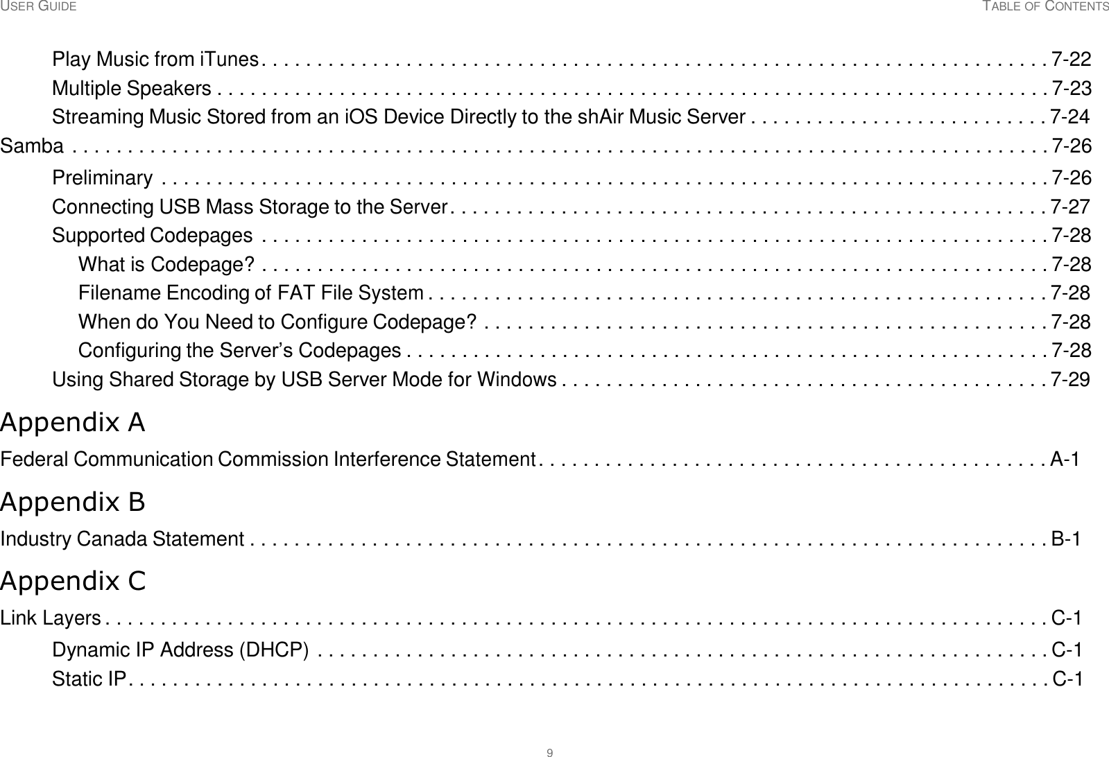 USER GUIDE TABLE OF CONTENTS 9     Play Music from iTunes . . . . . . . . . . . . . . . . . . . . . . . . . . . . . . . . . . . . . . . . . . . . . . . . . . . . . . . . . . . . . . . . . . . . . . . 7-22 Multiple Speakers . . . . . . . . . . . . . . . . . . . . . . . . . . . . . . . . . . . . . . . . . . . . . . . . . . . . . . . . . . . . . . . . . . . . . . . . . . . 7-23 Streaming Music Stored from an iOS Device Directly to the shAir Music Server . . . . . . . . . . . . . . . . . . . . . . . . . . . 7-24 Samba . . . . . . . . . . . . . . . . . . . . . . . . . . . . . . . . . . . . . . . . . . . . . . . . . . . . . . . . . . . . . . . . . . . . . . . . . . . . . . . . . . . . . . . . 7-26  Preliminary . . . . . . . . . . . . . . . . . . . . . . . . . . . . . . . . . . . . . . . . . . . . . . . . . . . . . . . . . . . . . . . . . . . . . . . . . . . . . . . . 7-26 Connecting USB Mass Storage to the Server . . . . . . . . . . . . . . . . . . . . . . . . . . . . . . . . . . . . . . . . . . . . . . . . . . . . . . 7-27 Supported Codepages . . . . . . . . . . . . . . . . . . . . . . . . . . . . . . . . . . . . . . . . . . . . . . . . . . . . . . . . . . . . . . . . . . . . . . . 7-28 What is Codepage? . . . . . . . . . . . . . . . . . . . . . . . . . . . . . . . . . . . . . . . . . . . . . . . . . . . . . . . . . . . . . . . . . . . . . . . 7-28 Filename Encoding of FAT File System . . . . . . . . . . . . . . . . . . . . . . . . . . . . . . . . . . . . . . . . . . . . . . . . . . . . . . . . 7-28 When do You Need to Configure Codepage? . . . . . . . . . . . . . . . . . . . . . . . . . . . . . . . . . . . . . . . . . . . . . . . . . . . 7-28 Configuring the Server’s Codepages . . . . . . . . . . . . . . . . . . . . . . . . . . . . . . . . . . . . . . . . . . . . . . . . . . . . . . . . . . 7-28 Using Shared Storage by USB Server Mode for Windows . . . . . . . . . . . . . . . . . . . . . . . . . . . . . . . . . . . . . . . . . . . . 7-29  Appendix A  Federal Communication Commission Interference Statement . . . . . . . . . . . . . . . . . . . . . . . . . . . . . . . . . . . . . . . . . . . . . . A-1  Appendix B  Industry Canada Statement . . . . . . . . . . . . . . . . . . . . . . . . . . . . . . . . . . . . . . . . . . . . . . . . . . . . . . . . . . . . . . . . . . . . . . . . B-1  Appendix C  Link Layers . . . . . . . . . . . . . . . . . . . . . . . . . . . . . . . . . . . . . . . . . . . . . . . . . . . . . . . . . . . . . . . . . . . . . . . . . . . . . . . . . . . . . C-1  Dynamic IP Address (DHCP) . . . . . . . . . . . . . . . . . . . . . . . . . . . . . . . . . . . . . . . . . . . . . . . . . . . . . . . . . . . . . . . . . . C-1 Static IP. . . . . . . . . . . . . . . . . . . . . . . . . . . . . . . . . . . . . . . . . . . . . . . . . . . . . . . . . . . . . . . . . . . . . . . . . . . . . . . . . . . C-1 