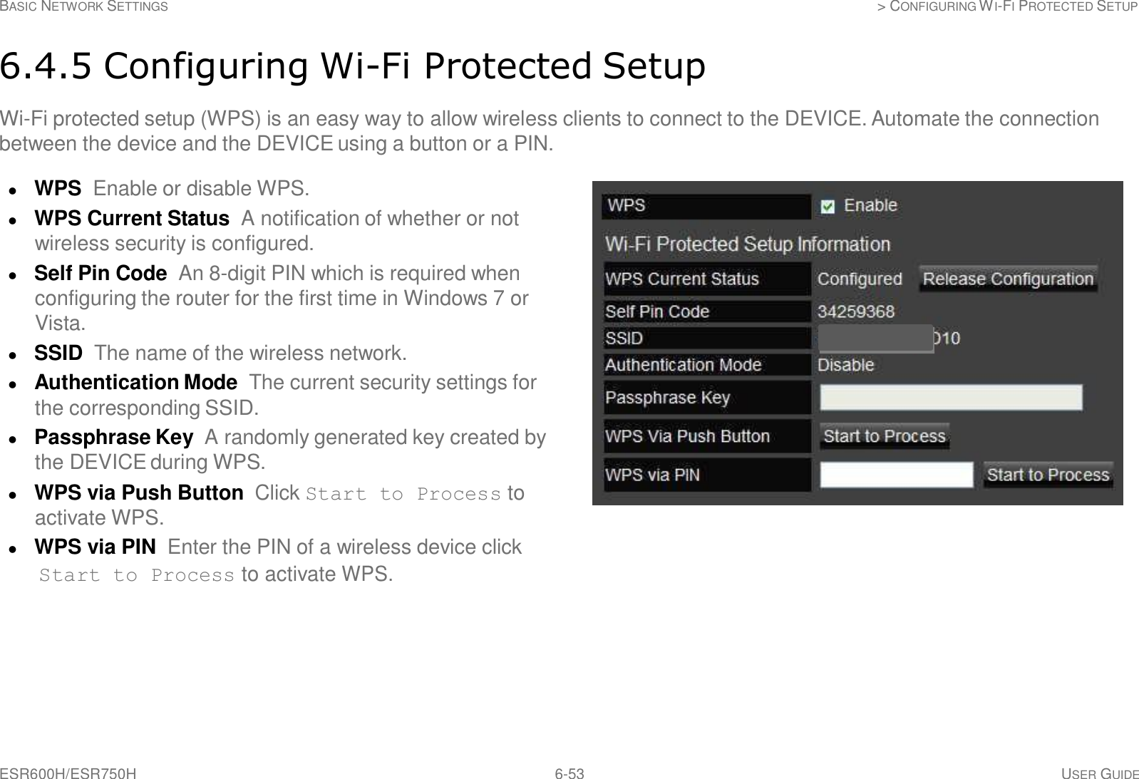 ESR600H/ESR750H 6-53 USER GUIDE BASIC NETWORK SETTINGS &gt; CONFIGURING WI-FI PROTECTED SETUP     6.4.5 Configuring Wi-Fi Protected Setup  Wi-Fi protected setup (WPS) is an easy way to allow wireless clients to connect to the DEVICE. Automate the connection between the device and the DEVICE using a button or a PIN.   WPS Enable or disable WPS.  WPS Current Status  A notification of whether or not wireless security is configured.  Self Pin Code  An 8-digit PIN which is required when configuring the router for the first time in Windows 7 or Vista.  SSID  The name of the wireless network.  Authentication Mode  The current security settings for the corresponding SSID.  Passphrase Key  A randomly generated key created by the DEVICE during WPS.  WPS via Push Button  Click Start to Process to activate WPS.  WPS via PIN  Enter the PIN of a wireless device click Start to Process to activate WPS. 