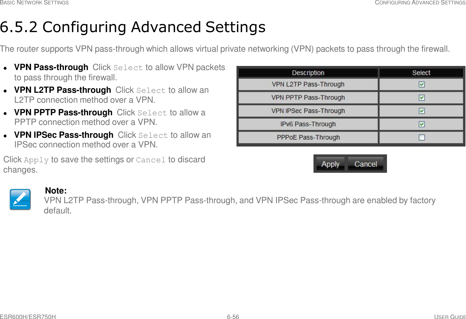 ESR600H/ESR750H 6-56 USER GUIDE BASIC NETWORK SETTINGS CONFIGURING ADVANCED SETTINGS     6.5.2 Configuring Advanced Settings  The router supports VPN pass-through which allows virtual private networking (VPN) packets to pass through the firewall.   VPN Pass-through  Click Select to allow VPN packets to pass through the firewall.  VPN L2TP Pass-through  Click Select to allow an L2TP connection method over a VPN.  VPN PPTP Pass-through  Click Select to allow a PPTP connection method over a VPN.  VPN IPSec Pass-through  Click Select to allow an IPSec connection method over a VPN.  Click Apply to save the settings or Cancel to discard changes.   Note: VPN L2TP Pass-through, VPN PPTP Pass-through, and VPN IPSec Pass-through are enabled by factory default. 