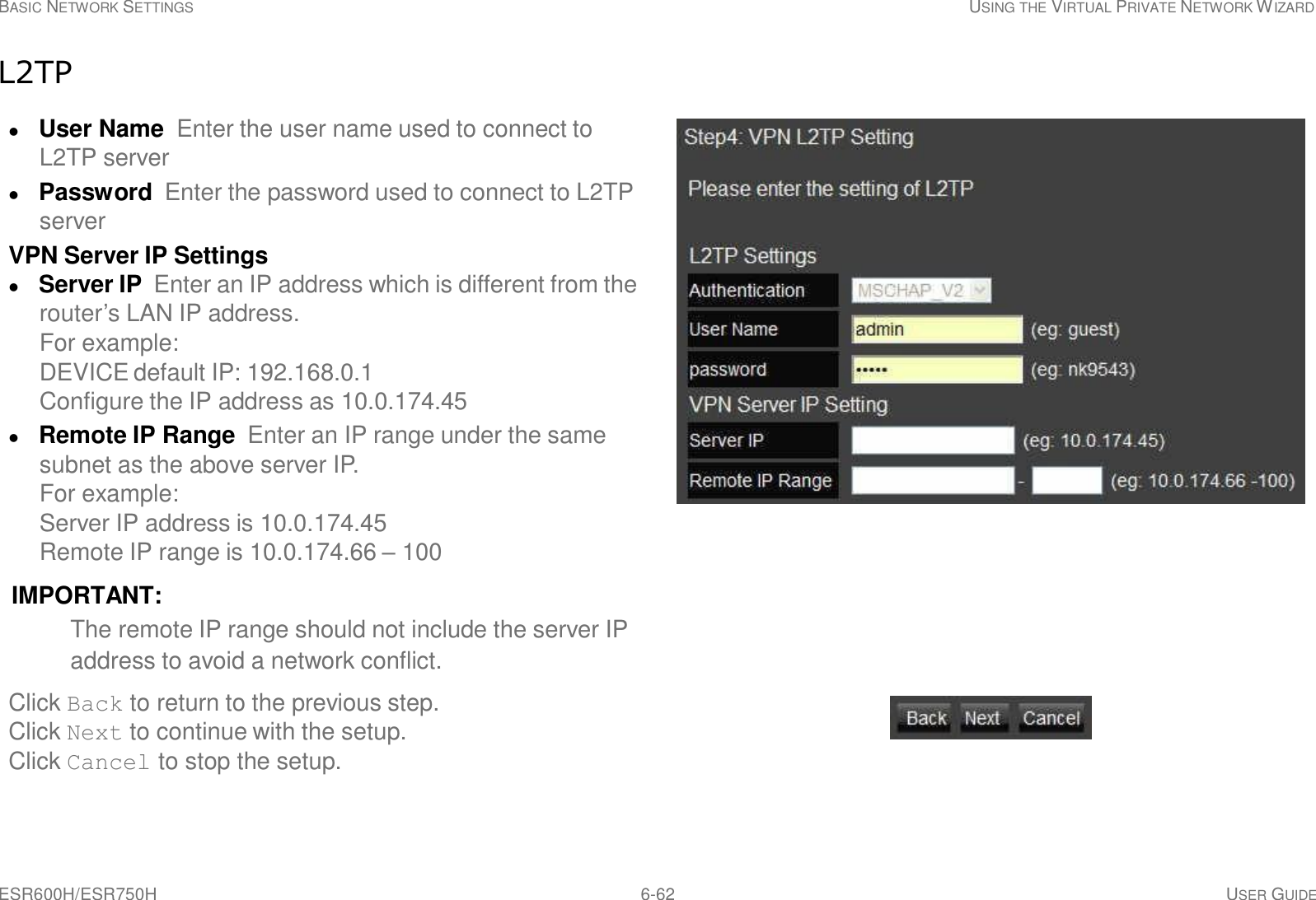ESR600H/ESR750H 6-62 USER GUIDE BASIC NETWORK SETTINGS USING THE VIRTUAL PRIVATE NETWORK WIZARD     L2TP   User Name  Enter the user name used to connect to L2TP server  Password  Enter the password used to connect to L2TP server VPN Server IP Settings  Server IP  Enter an IP address which is different from the router’s LAN IP address. For example: DEVICE default IP: 192.168.0.1 Configure the IP address as 10.0.174.45  Remote IP Range  Enter an IP range under the same subnet as the above server IP. For example: Server IP address is 10.0.174.45 Remote IP range is 10.0.174.66 – 100  IMPORTANT: The remote IP range should not include the server IP address to avoid a network conflict.  Click Back to return to the previous step. Click Next to continue with the setup. Click Cancel to stop the setup. 