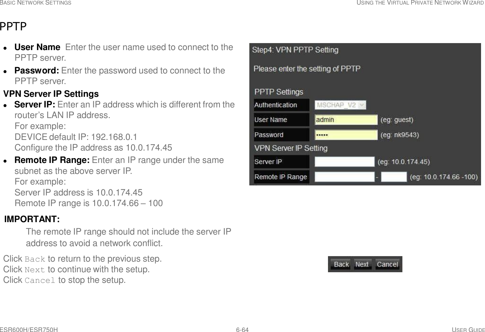 ESR600H/ESR750H 6-64 USER GUIDE   BASIC NETWORK SETTINGS USING THE VIRTUAL PRIVATE NETWORK WIZARD   PPTP   User Name  Enter the user name used to connect to the PPTP server.  Password: Enter the password used to connect to the PPTP server. VPN Server IP Settings  Server IP: Enter an IP address which is different from the router’s LAN IP address. For example: DEVICE default IP: 192.168.0.1 Configure the IP address as 10.0.174.45  Remote IP Range: Enter an IP range under the same subnet as the above server IP. For example: Server IP address is 10.0.174.45 Remote IP range is 10.0.174.66 – 100  IMPORTANT: The remote IP range should not include the server IP address to avoid a network conflict.  Click Back to return to the previous step. Click Next to continue with the setup. Click Cancel to stop the setup. 