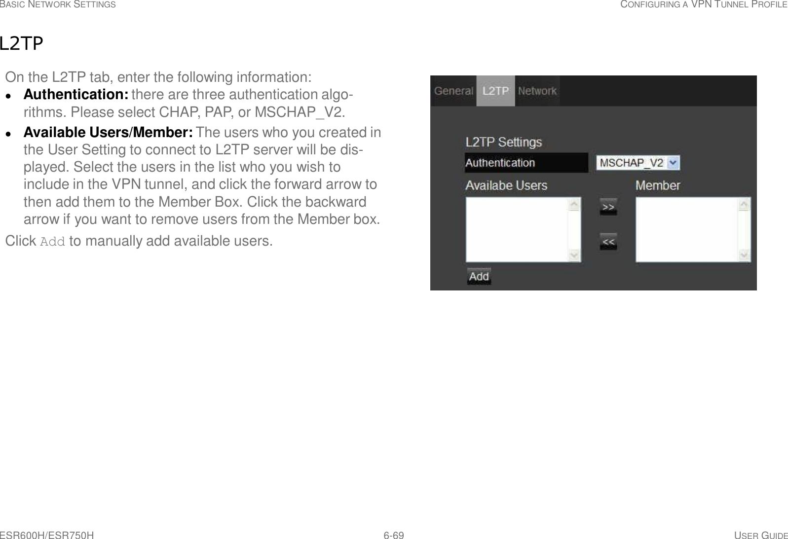 ESR600H/ESR750H 6-69 USER GUIDE BASIC NETWORK SETTINGS CONFIGURING A VPN TUNNEL PROFILE     L2TP  On the L2TP tab, enter the following information:  Authentication: there are three authentication algo- rithms. Please select CHAP, PAP, or MSCHAP_V2.  Available Users/Member: The users who you created in the User Setting to connect to L2TP server will be dis- played. Select the users in the list who you wish to include in the VPN tunnel, and click the forward arrow to then add them to the Member Box. Click the backward arrow if you want to remove users from the Member box. Click Add to manually add available users. 