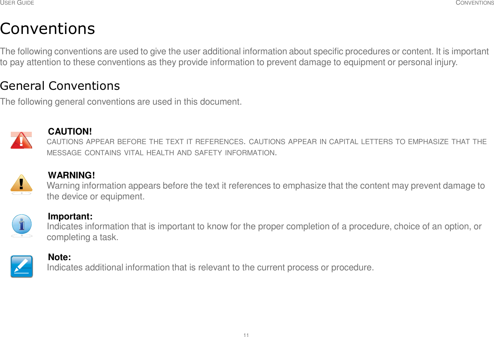 11 USER GUIDE CONVENTIONS     Conventions  The following conventions are used to give the user additional information about specific procedures or content. It is important to pay attention to these conventions as they provide information to prevent damage to equipment or personal injury.   General Conventions  The following general conventions are used in this document.    CAUTION! !  CAUTIONS APPEAR BEFORE THE TEXT IT REFERENCES. CAUTIONS APPEAR IN CAPITAL LETTERS TO EMPHASIZE THAT THE MESSAGE CONTAINS VITAL HEALTH AND SAFETY INFORMATION.   WARNING! !  Warning information appears before the text it references to emphasize that the content may prevent damage to the device or equipment.   Important: Indicates information that is important to know for the proper completion of a procedure, choice of an option, or completing a task.   Note: Indicates additional information that is relevant to the current process or procedure. 