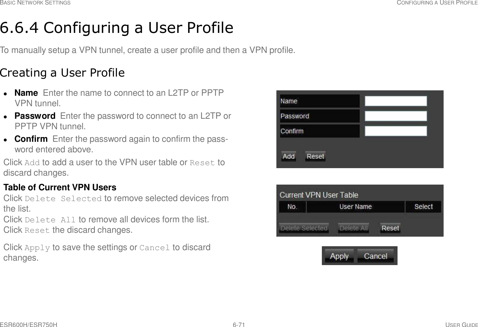 ESR600H/ESR750H 6-71 USER GUIDE BASIC NETWORK SETTINGS CONFIGURING A USER PROFILE     6.6.4 Configuring a User Profile  To manually setup a VPN tunnel, create a user profile and then a VPN profile.   Creating a User Profile   Name Enter the name to connect to an L2TP or PPTP VPN tunnel.  Password  Enter the password to connect to an L2TP or PPTP VPN tunnel.  Confirm  Enter the password again to confirm the pass- word entered above. Click Add to add a user to the VPN user table or Reset to discard changes.  Table of Current VPN Users Click Delete Selected to remove selected devices from the list. Click Delete All to remove all devices form the list. Click Reset the discard changes.  Click Apply to save the settings or Cancel to discard changes. 