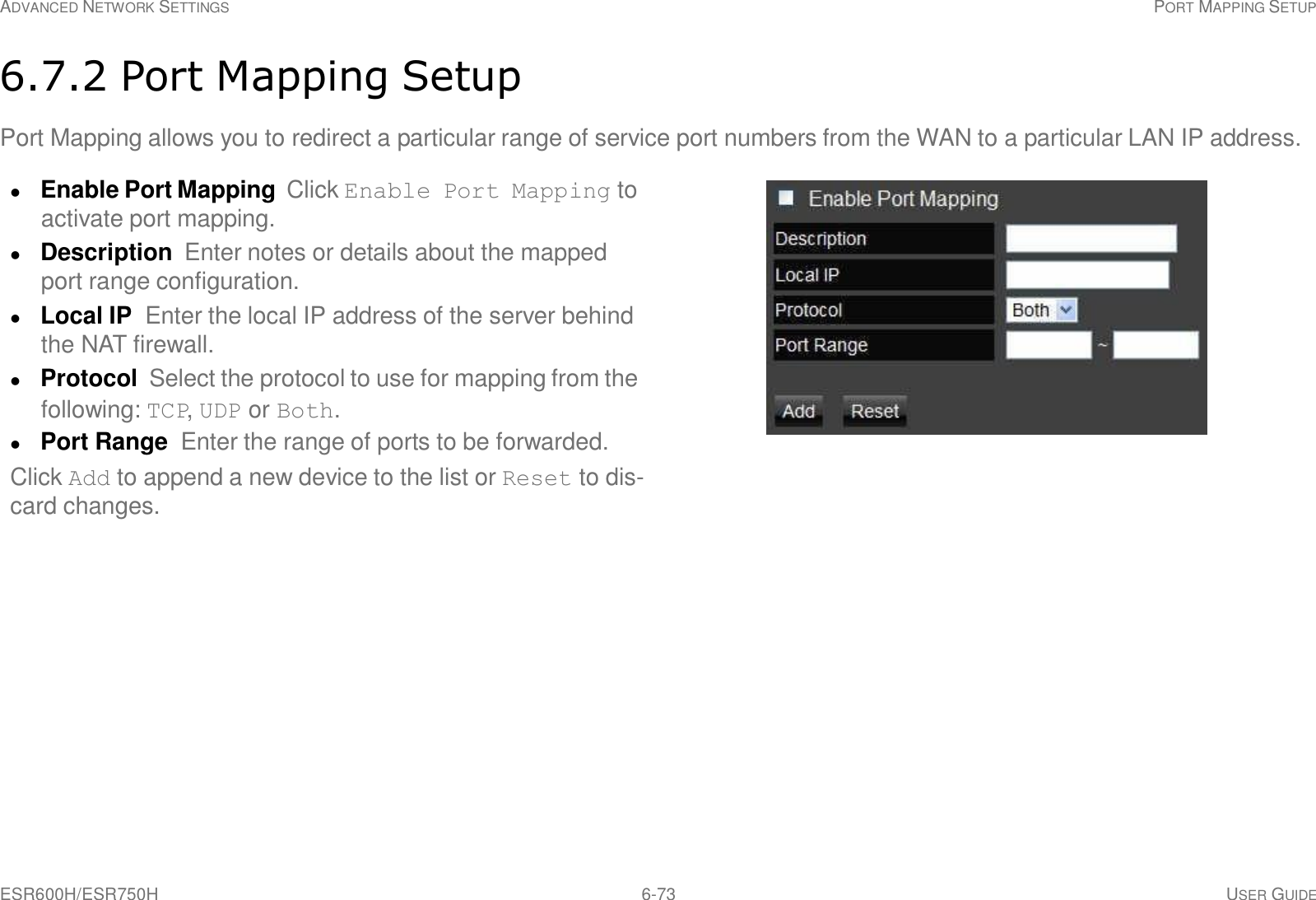 ESR600H/ESR750H 6-73 USER GUIDE ADVANCED NETWORK SETTINGS PORT MAPPING SETUP     6.7.2 Port Mapping Setup  Port Mapping allows you to redirect a particular range of service port numbers from the WAN to a particular LAN IP address.   Enable Port Mapping  Click Enable Port Mapping to activate port mapping.  Description  Enter notes or details about the mapped port range configuration.  Local IP  Enter the local IP address of the server behind the NAT firewall.  Protocol  Select the protocol to use for mapping from the following: TCP, UDP or Both.  Port Range  Enter the range of ports to be forwarded. Click Add to append a new device to the list or Reset to dis- card changes. 