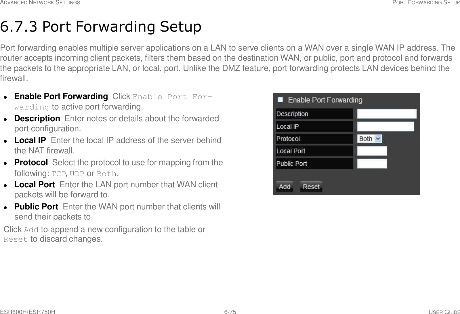 ESR600H/ESR750H 6-75 USER GUIDE ADVANCED NETWORK SETTINGS PORT FORWARDING SETUP     6.7.3 Port Forwarding Setup  Port forwarding enables multiple server applications on a LAN to serve clients on a WAN over a single WAN IP address. The router accepts incoming client packets, filters them based on the destination WAN, or public, port and protocol and forwards the packets to the appropriate LAN, or local, port. Unlike the DMZ feature, port forwarding protects LAN devices behind the firewall.   Enable Port Forwarding  Click Enable Port For- warding to active port forwarding.  Description  Enter notes or details about the forwarded port configuration.  Local IP  Enter the local IP address of the server behind the NAT firewall.  Protocol  Select the protocol to use for mapping from the following: TCP, UDP or Both.  Local Port  Enter the LAN port number that WAN client packets will be forward to.  Public Port  Enter the WAN port number that clients will send their packets to. Click Add to append a new configuration to the table or Reset to discard changes. 