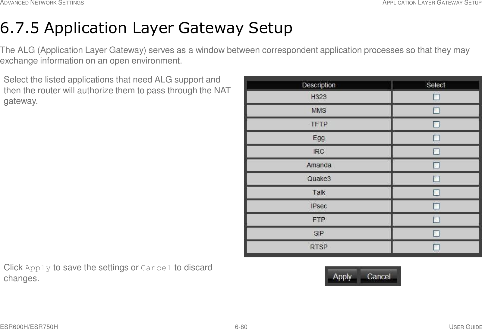 ESR600H/ESR750H 6-80 USER GUIDE ADVANCED NETWORK SETTINGS APPLICATION LAYER GATEWAY SETUP     6.7.5 Application Layer Gateway Setup  The ALG (Application Layer Gateway) serves as a window between correspondent application processes so that they may exchange information on an open environment.  Select the listed applications that need ALG support and then the router will authorize them to pass through the NAT gateway.                          Click Apply to save the settings or Cancel to discard changes. 