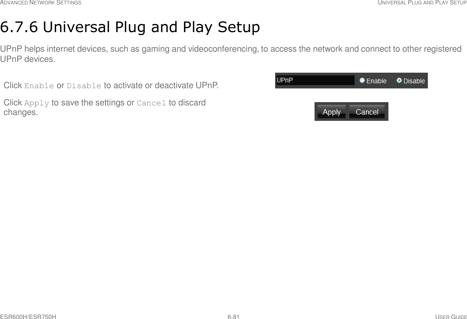 ESR600H/ESR750H 6-81 USER GUIDE ADVANCED NETWORK SETTINGS UNIVERSAL PLUG AND PLAY SETUP     6.7.6 Universal Plug and Play Setup  UPnP helps internet devices, such as gaming and videoconferencing, to access the network and connect to other registered UPnP devices.  Click Enable or Disable to activate or deactivate UPnP.   Click Apply to save the settings or Cancel to discard changes. 