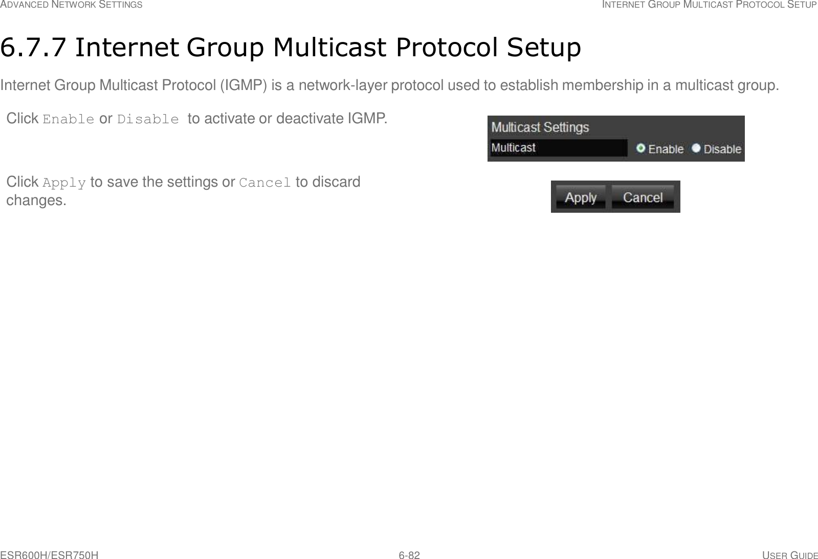 ESR600H/ESR750H 6-82 USER GUIDE ADVANCED NETWORK SETTINGS INTERNET GROUP MULTICAST PROTOCOL SETUP     6.7.7 Internet Group Multicast Protocol Setup  Internet Group Multicast Protocol (IGMP) is a network-layer protocol used to establish membership in a multicast group. Click Enable or Disable to activate or deactivate IGMP.    Click Apply to save the settings or Cancel to discard changes. 