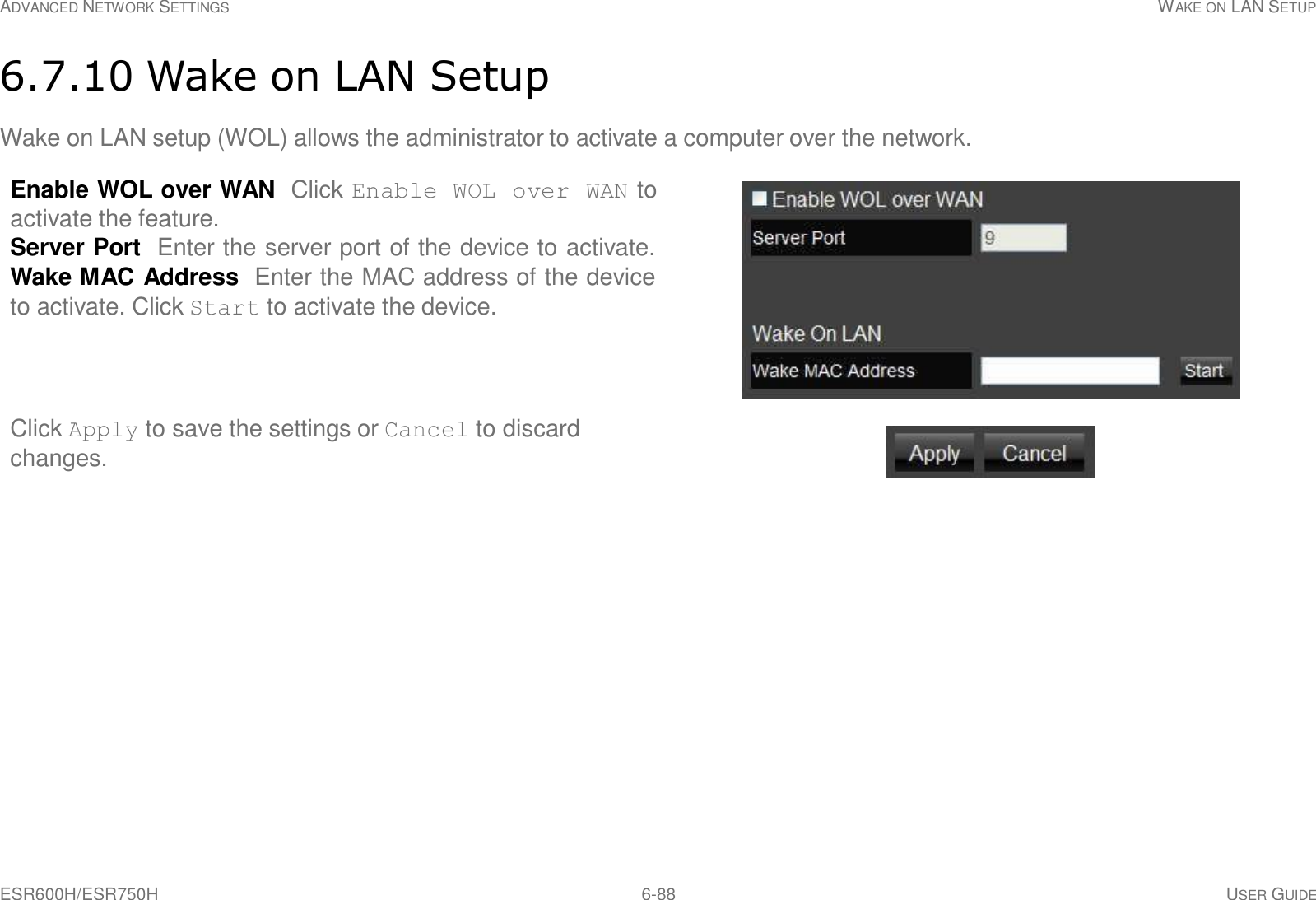 ESR600H/ESR750H 6-88 USER GUIDE ADVANCED NETWORK SETTINGS WAKE ON LAN SETUP     6.7.10 Wake on LAN Setup  Wake on LAN setup (WOL) allows the administrator to activate a computer over the network.  Enable WOL over WAN  Click Enable WOL over WAN to activate the feature. Server Port  Enter the server port of the device to activate. Wake MAC Address  Enter the MAC address of the device to activate. Click Start to activate the device.      Click Apply to save the settings or Cancel to discard changes. 
