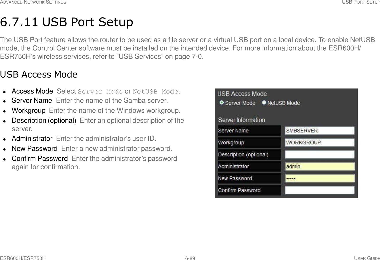 ESR600H/ESR750H 6-89 USER GUIDE ADVANCED NETWORK SETTINGS USB PORT SETUP     6.7.11 USB Port Setup  The USB Port feature allows the router to be used as a file server or a virtual USB port on a local device. To enable NetUSB mode, the Control Center software must be installed on the intended device. For more information about the ESR600H/ ESR750H’s wireless services, refer to “USB Services” on page 7-0.   USB Access Mode   Access Mode Select Server Mode or NetUSB Mode.  Server Name  Enter the name of the Samba server.  Workgroup  Enter the name of the Windows workgroup.  Description (optional) Enter an optional description of the server.  Administrator Enter the administrator’s user ID.  New Password  Enter a new administrator password.  Confirm Password  Enter the administrator’s password again for confirmation. 