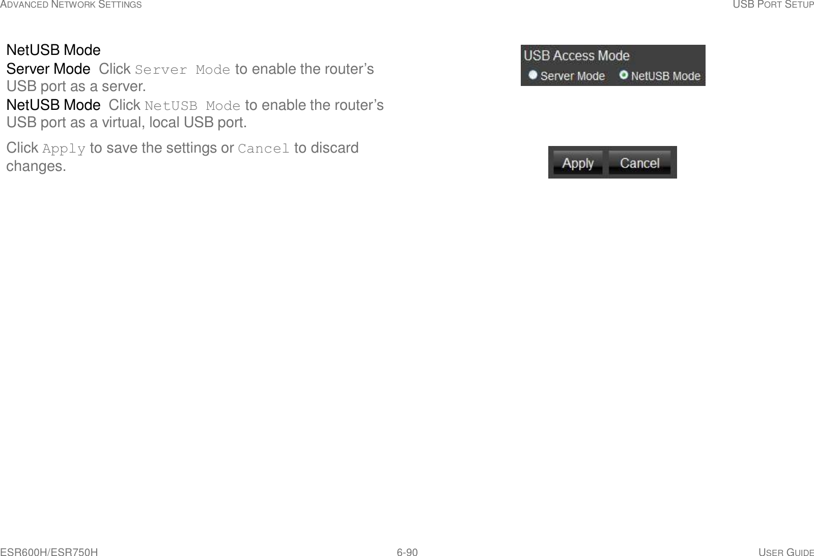 ESR600H/ESR750H 6-90 USER GUIDE ADVANCED NETWORK SETTINGS USB PORT SETUP      NetUSB Mode Server Mode Click Server Mode to enable the router’s USB port as a server. NetUSB Mode Click NetUSB Mode to enable the router’s USB port as a virtual, local USB port.  Click Apply to save the settings or Cancel to discard changes. 