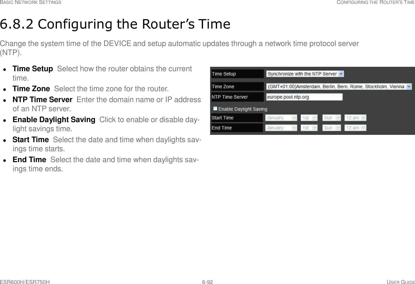 ESR600H/ESR750H 6-92 USER GUIDE BASIC NETWORK SETTINGS CONFIGURING THE ROUTER’S TIME     6.8.2 Configuring the Router’s Time  Change the system time of the DEVICE and setup automatic updates through a network time protocol server (NTP).   Time Setup  Select how the router obtains the current time.  Time Zone  Select the time zone for the router.  NTP Time Server Enter the domain name or IP address of an NTP server.  Enable Daylight Saving  Click to enable or disable day- light savings time.  Start Time Select the date and time when daylights sav- ings time starts.  End Time Select the date and time when daylights sav- ings time ends. 