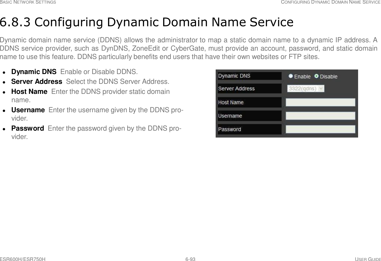 ESR600H/ESR750H 6-93 USER GUIDE BASIC NETWORK SETTINGS CONFIGURING DYNAMIC DOMAIN NAME SERVICE     6.8.3 Configuring Dynamic Domain Name Service  Dynamic domain name service (DDNS) allows the administrator to map a static domain name to a dynamic IP address. A DDNS service provider, such as DynDNS, ZoneEdit or CyberGate, must provide an account, password, and static domain name to use this feature. DDNS particularly benefits end users that have their own websites or FTP sites.   Dynamic DNS  Enable or Disable DDNS.  Server Address Select the DDNS Server Address.  Host Name Enter the DDNS provider static domain name.  Username Enter the username given by the DDNS pro- vider.  Password  Enter the password given by the DDNS pro- vider. 