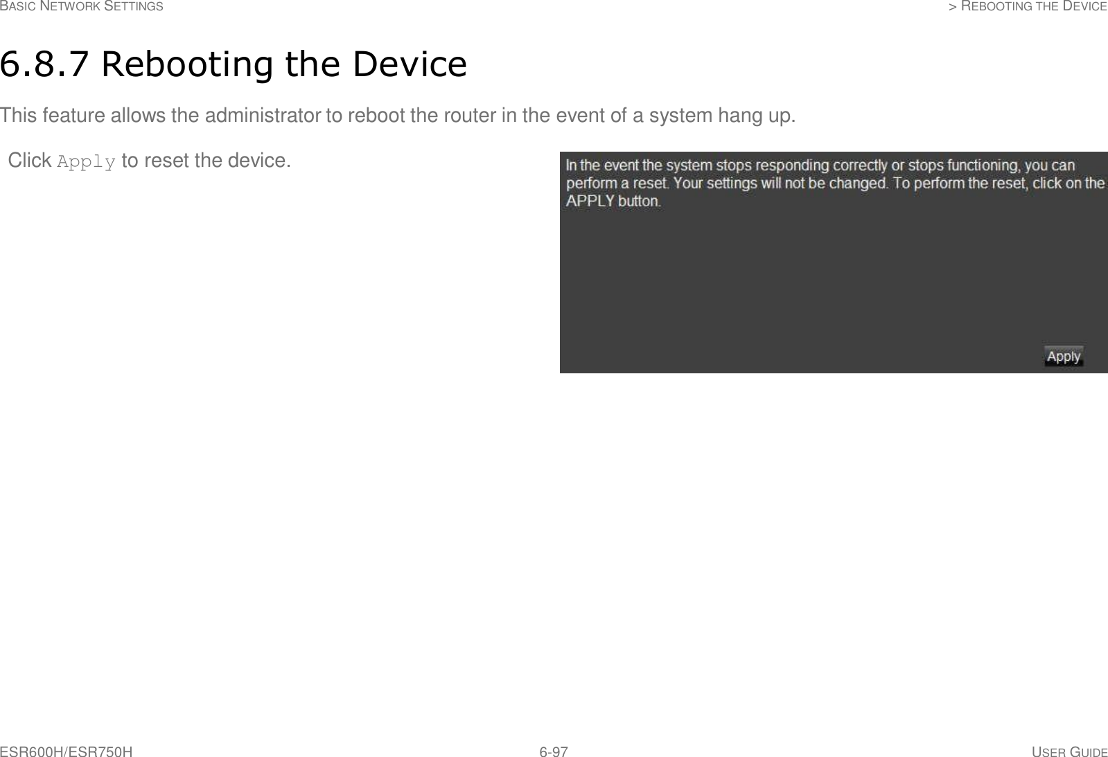 ESR600H/ESR750H 6-97 USER GUIDE BASIC NETWORK SETTINGS &gt; REBOOTING THE DEVICE     6.8.7 Rebooting the Device  This feature allows the administrator to reboot the router in the event of a system hang up. Click Apply to reset the device. 