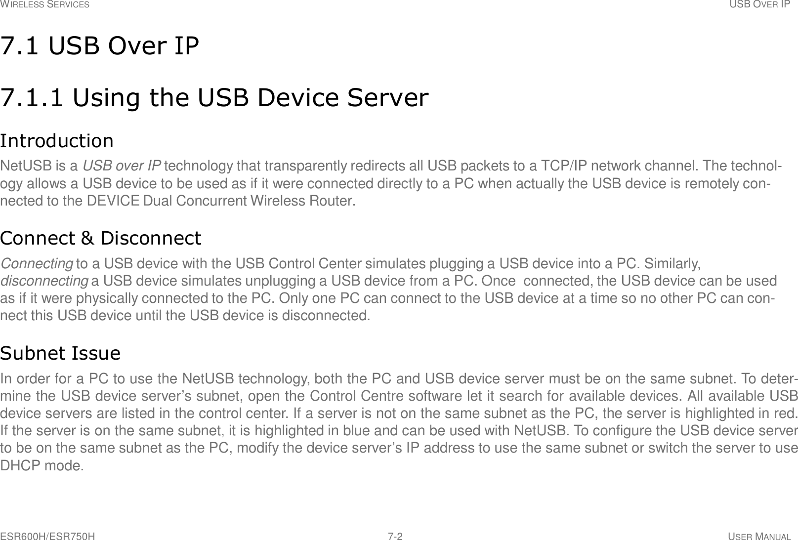 WIRELESS SERVICES USB OVER IP ESR600H/ESR750H 7-2 USER MANUAL     7.1 USB Over IP   7.1.1 Using the USB Device Server   Introduction  NetUSB is a USB over IP technology that transparently redirects all USB packets to a TCP/IP network channel. The technol- ogy allows a USB device to be used as if it were connected directly to a PC when actually the USB device is remotely con- nected to the DEVICE Dual Concurrent Wireless Router.   Connect &amp; Disconnect  Connecting to a USB device with the USB Control Center simulates plugging a USB device into a PC. Similarly, disconnecting a USB device simulates unplugging a USB device from a PC. Once  connected, the USB device can be used as if it were physically connected to the PC. Only one PC can connect to the USB device at a time so no other PC can con- nect this USB device until the USB device is disconnected.   Subnet Issue  In order for a PC to use the NetUSB technology, both the PC and USB device server must be on the same subnet. To deter- mine the USB device server’s subnet, open the Control Centre software let it search for available devices. All available USB device servers are listed in the control center. If a server is not on the same subnet as the PC, the server is highlighted in red. If the server is on the same subnet, it is highlighted in blue and can be used with NetUSB. To configure the USB device server to be on the same subnet as the PC, modify the device server’s IP address to use the same subnet or switch the server to use DHCP mode. 