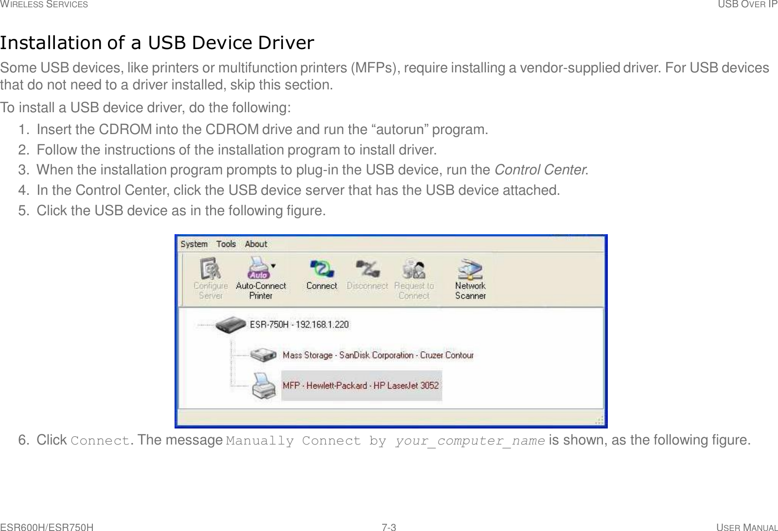 WIRELESS SERVICES USB OVER IP ESR600H/ESR750H 7-3 USER MANUAL     Installation of a USB Device Driver  Some USB devices, like printers or multifunction printers (MFPs), require installing a vendor-supplied driver. For USB devices that do not need to a driver installed, skip this section.  To install a USB device driver, do the following:  1.  Insert the CDROM into the CDROM drive and run the “autorun” program. 2.  Follow the instructions of the installation program to install driver. 3.  When the installation program prompts to plug-in the USB device, run the Control Center. 4.  In the Control Center, click the USB device server that has the USB device attached. 5.  Click the USB device as in the following figure.    6.  Click Connect. The message Manually Connect by your_computer_name is shown, as the following figure. 