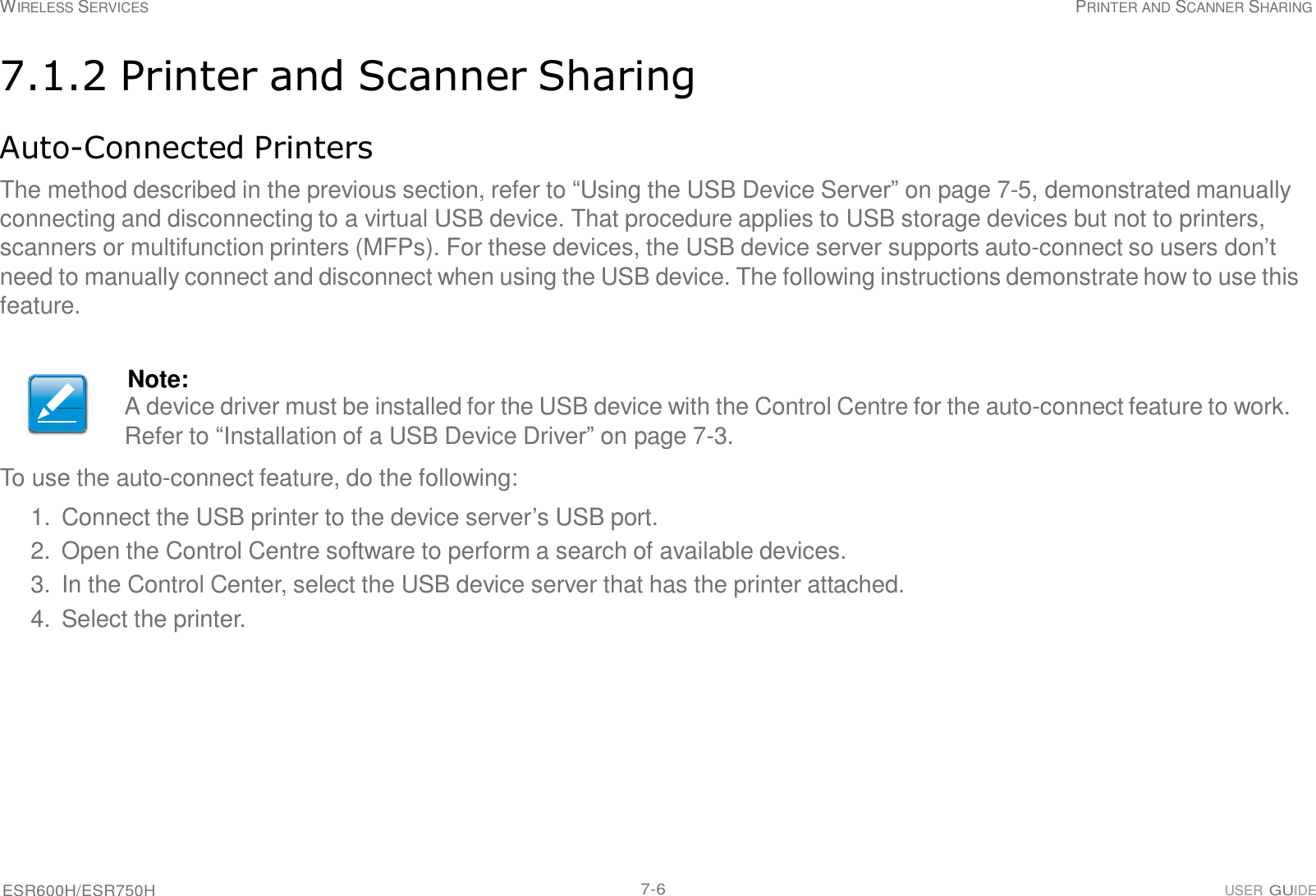 WIRELESS SERVICES PRINTER AND SCANNER SHARING ESR600H/ESR750H 7-6 USER GUIDE     7.1.2 Printer and Scanner Sharing   Auto-Connected Printers  The method described in the previous section, refer to “Using the USB Device Server” on page 7-5, demonstrated manually connecting and disconnecting to a virtual USB device. That procedure applies to USB storage devices but not to printers, scanners or multifunction printers (MFPs). For these devices, the USB device server supports auto-connect so users don’t need to manually connect and disconnect when using the USB device. The following instructions demonstrate how to use this feature.    Note: A device driver must be installed for the USB device with the Control Centre for the auto-connect feature to work. Refer to “Installation of a USB Device Driver” on page 7-3. To use the auto-connect feature, do the following: 1.  Connect the USB printer to the device server’s USB port. 2. Open the Control Centre software to perform a search of available devices. 3.  In the Control Center, select the USB device server that has the printer attached. 4. Select the printer. 