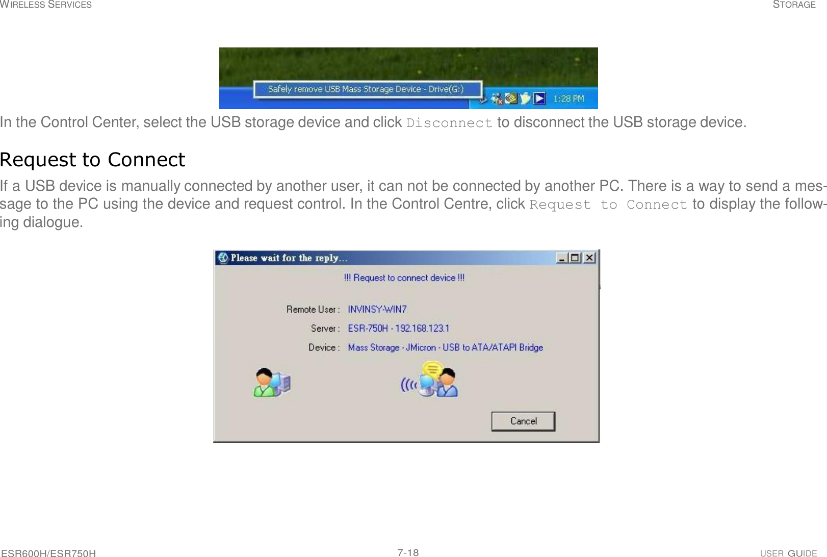 ESR600H/ESR750H 7-18 USER GUIDE WIRELESS SERVICES STORAGE        In the Control Center, select the USB storage device and click Disconnect to disconnect the USB storage device.   Request to Connect  If a USB device is manually connected by another user, it can not be connected by another PC. There is a way to send a mes- sage to the PC using the device and request control. In the Control Centre, click Request to Connect to display the follow- ing dialogue.    
